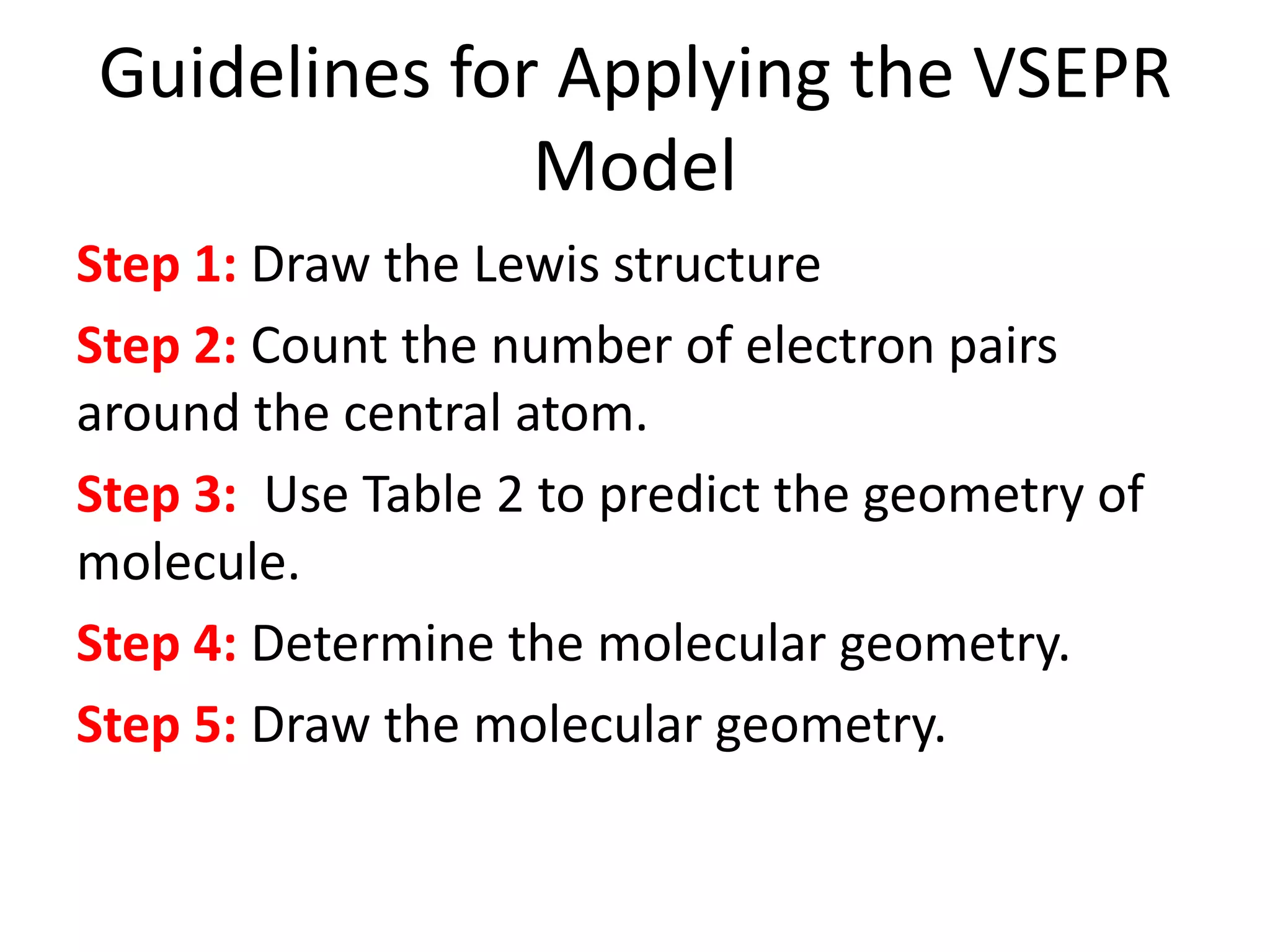 Guidelines for Applying the VSEPR
Model
Step 1: Draw the Lewis structure
Step 2: Count the number of electron pairs
around the central atom.
Step 3: Use Table 2 to predict the geometry of
molecule.
Step 4: Determine the molecular geometry.
Step 5: Draw the molecular geometry.
 