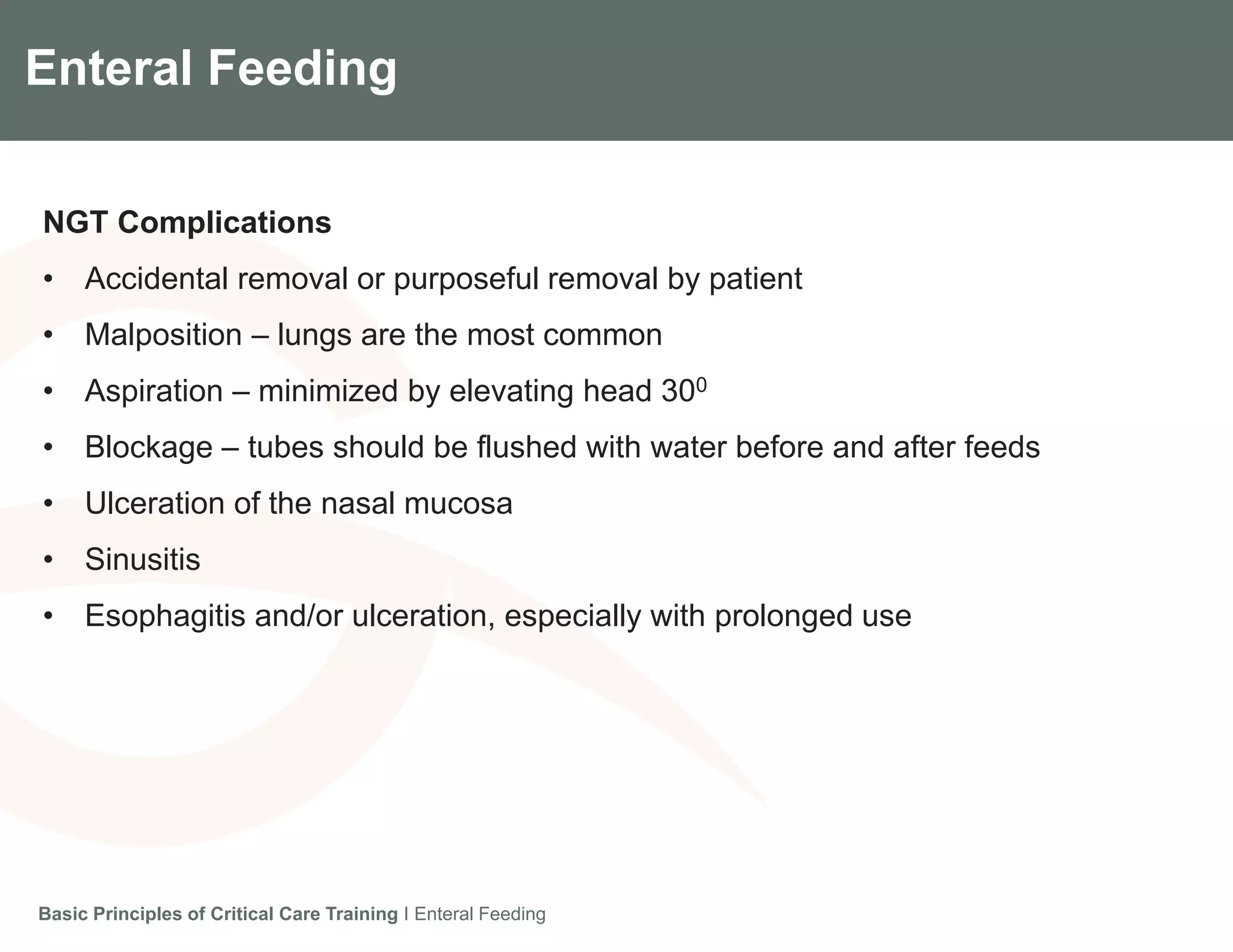 Components of the Gradian CCV SystemEnteral Feeding
NGT Complications
• Accidental removal or purposeful removal by patient
• Malposition – lungs are the most common
• Aspiration – minimized by elevating head 300
• Blockage – tubes should be flushed with water before and after feeds
• Ulceration of the nasal mucosa
• Sinusitis
• Esophagitis and/or ulceration, especially with prolonged use
Basic Principles of Critical Care Training I Enteral Feeding
 