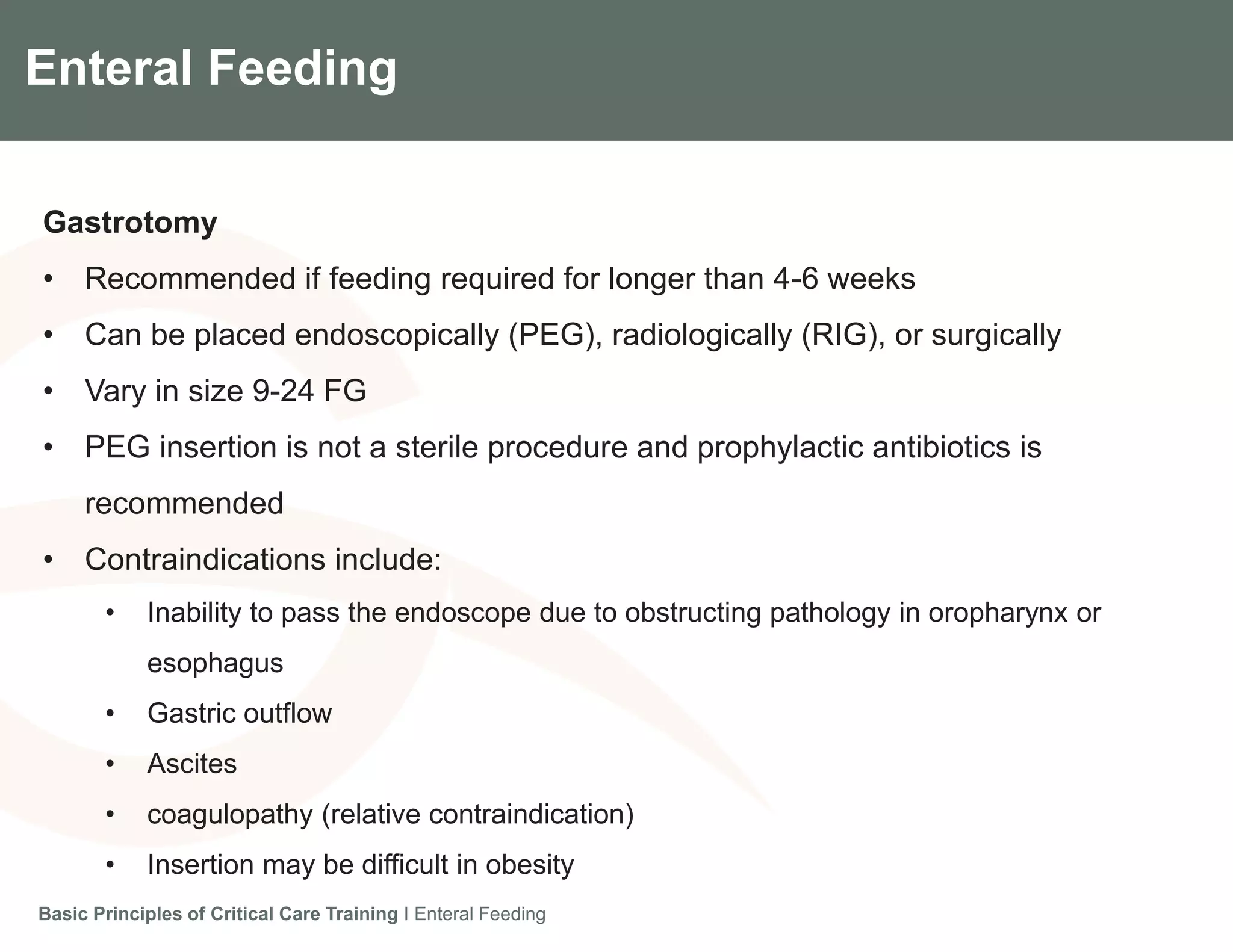 Components of the Gradian CCV SystemEnteral Feeding
Gastrotomy
• Recommended if feeding required for longer than 4-6 weeks
• Can be placed endoscopically (PEG), radiologically (RIG), or surgically
• Vary in size 9-24 FG
• PEG insertion is not a sterile procedure and prophylactic antibiotics is
recommended
• Contraindications include:
• Inability to pass the endoscope due to obstructing pathology in oropharynx or
esophagus
• Gastric outflow
• Ascites
• coagulopathy (relative contraindication)
• Insertion may be difficult in obesity
Basic Principles of Critical Care Training I Enteral Feeding
 