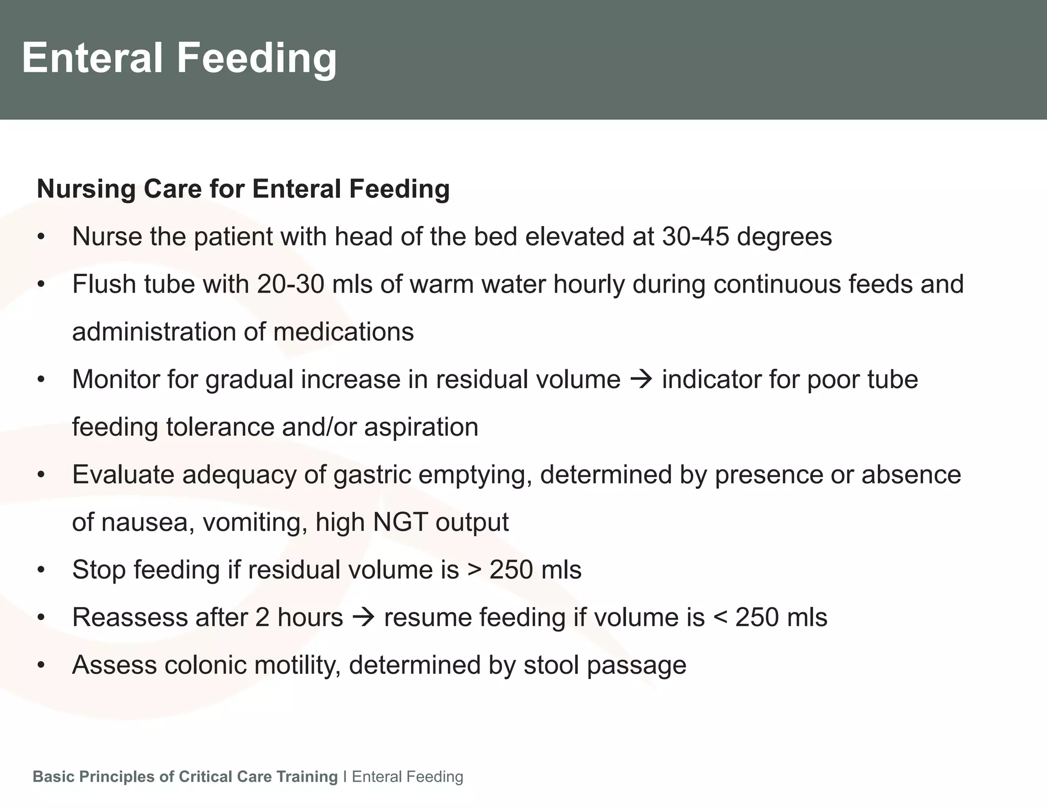 Components of the Gradian CCV SystemEnteral Feeding
Nursing Care for Enteral Feeding
• Nurse the patient with head of the bed elevated at 30-45 degrees
• Flush tube with 20-30 mls of warm water hourly during continuous feeds and
administration of medications
• Monitor for gradual increase in residual volume  indicator for poor tube
feeding tolerance and/or aspiration
• Evaluate adequacy of gastric emptying, determined by presence or absence
of nausea, vomiting, high NGT output
• Stop feeding if residual volume is > 250 mls
• Reassess after 2 hours  resume feeding if volume is < 250 mls
• Assess colonic motility, determined by stool passage
Basic Principles of Critical Care Training I Enteral Feeding
 