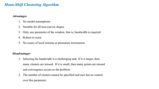Mean-Shift Clustering Algorithm
Advantages
1. No model assumptions
2. Suitable for all non-convex shapes
3. Only one parameter of the window, that is, bandwidth is required
4. Robust to noise
5. No issues of local minima or premature termination
Disadvantages
1. Selecting the bandwidth is a challenging task. If it is larger, then
many clusters are missed. If it is small, then many points are missed
and convergence occurs as the problem.
2. The number of clusters cannot be specified and user has no control
over this parameter.
 