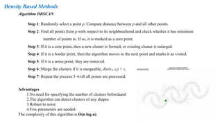 Density Based Methods
Algorithm DBSCAN
Step 1: Randomly select a point p. Compute distance between p and all other points.
Step 2: Find all points from p with respect to its neighbourhood and check whether it has minimum
number of points m. If so, it is marked as a core point.
Step 3: If it is a core point, then a new cluster is formed, or existing cluster is enlarged.
Step 4: If it is a border point, then the algorithm moves to the next point and marks it as visited.
Step 5: If it is a noise point, they are removed.
Step 6: Merge the clusters if it is mergeable, dist(cᵢ, cⱼ) < ε.
Step 7: Repeat the process 3–6 till all points are processed.
Advantages
1.No need for specifying the number of clusters beforehand
2.The algorithm can detect clusters of any shapes
3.Robust to noise
4.Few parameters are needed
The complexity of this algorithm is O(n log n).
 