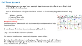 Grid-based approach is a space-based approach. It partitions space into cells, the given data is fitted
on the cells for cluster formation.
There are three important concepts that need to be mastered for understanding the grid-based schemes. They
are:
1.Subspace clustering
2.Concept of dense cells
3.Monotonicity property
Grid Based Approach
Subspace Clustering
Subspace clustering is a technique used in grid-based algorithms for clustering high-
dimensional data.
In such data, not all attributes (dimensions) are needed for analysis.
Only a relevant subset of features is considered.
For example, in medical data, age might be important, but not address.
Exploring all possible subspaces is challenging, as N dimensions can result in 2ⁿ⁻¹ subspaces.
The CLIQUE (Clustering in Quest) algorithm helps identify meaningful subspace clusters
using a multiresolution grid structure.
 