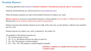 Proximity Measures
Clustering algorithms need a measure to find the similarity or dissimilarity among the objects to group them.
Similarity and dissimilarity are collectively known as proximity measures.
Often, the distance measures are used to find similarity between two objects, say i and j.
Distance measures are known as dissimilarity measures, as these indicate how one object is different from another.
Measures like cosine similarity indicate the similarity among objects.
Distance measures and similarity measures are two sides of the same coin, as more distance indicates more similarity
and vice versa.
Distance between two objects, say i and j, is denoted by the symbol Dij.
The properties of the distance measures are:
1. Dij is always positive or zero.
2. Dij = 0, i.e., the distance between the object to itself is 0.
3. Dij = Dji. This property is called symmetry.
4. Dij <= Dik + Dkj . This property is called triangular inequality.
If all these conditions are satisfied, then the distance measure
is called a metric.
 