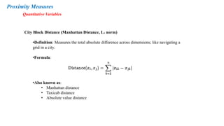 Proximity Measures
Quantitative Variables
City Block Distance (Manhattan Distance, L₁ norm)
•Definition: Measures the total absolute difference across dimensions; like navigating a
grid in a city.
•Formula:
•Also known as:
• Manhattan distance
• Taxicab distance
• Absolute value distance
 