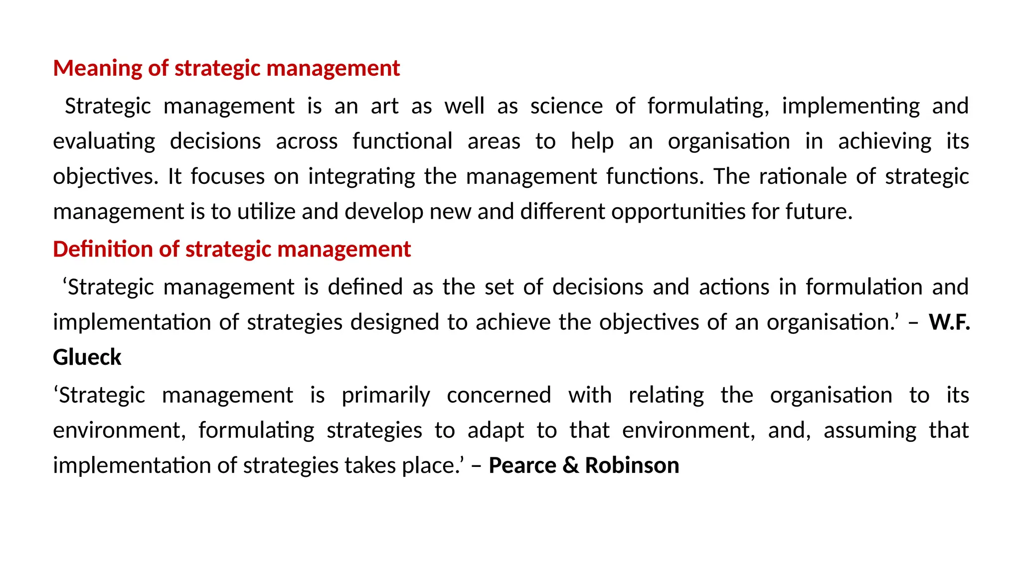 Meaning of strategic management
Strategic management is an art as well as science of formulating, implementing and
evaluating decisions across functional areas to help an organisation in achieving its
objectives. It focuses on integrating the management functions. The rationale of strategic
management is to utilize and develop new and different opportunities for future.
Definition of strategic management
‘Strategic management is defined as the set of decisions and actions in formulation and
implementation of strategies designed to achieve the objectives of an organisation.’ – W.F.
Glueck
‘Strategic management is primarily concerned with relating the organisation to its
environment, formulating strategies to adapt to that environment, and, assuming that
implementation of strategies takes place.’ – Pearce & Robinson
 