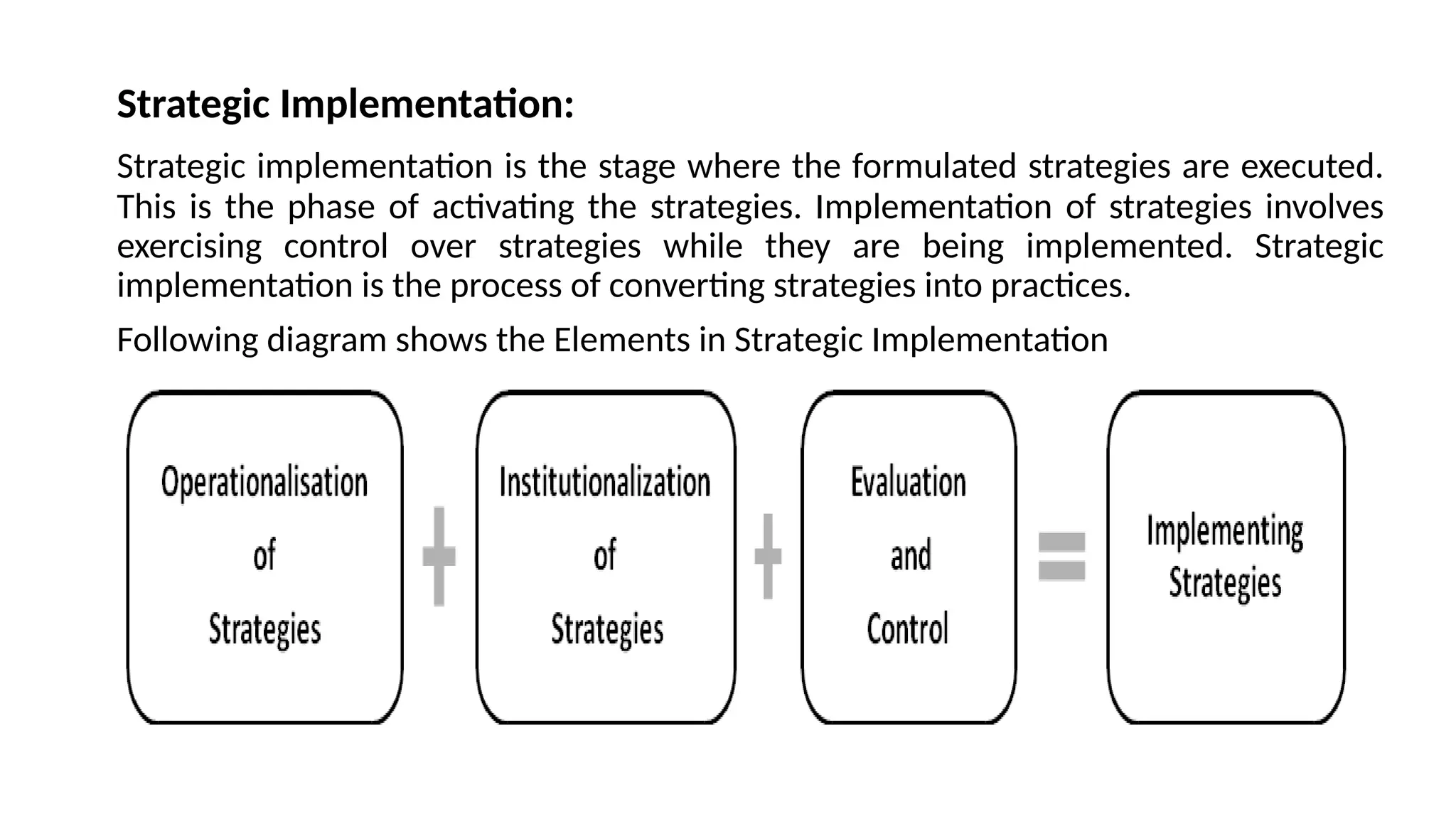 Strategic Implementation:
Strategic implementation is the stage where the formulated strategies are executed.
This is the phase of activating the strategies. Implementation of strategies involves
exercising control over strategies while they are being implemented. Strategic
implementation is the process of converting strategies into practices.
Following diagram shows the Elements in Strategic Implementation
 