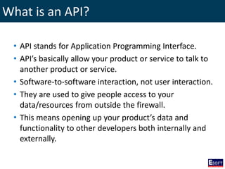 What is an API?
• API stands for Application Programming Interface.
• API’s basically allow your product or service to talk to
another product or service.
• Software-to-software interaction, not user interaction.
• They are used to give people access to your
data/resources from outside the firewall.
• This means opening up your product’s data and
functionality to other developers both internally and
externally.
 