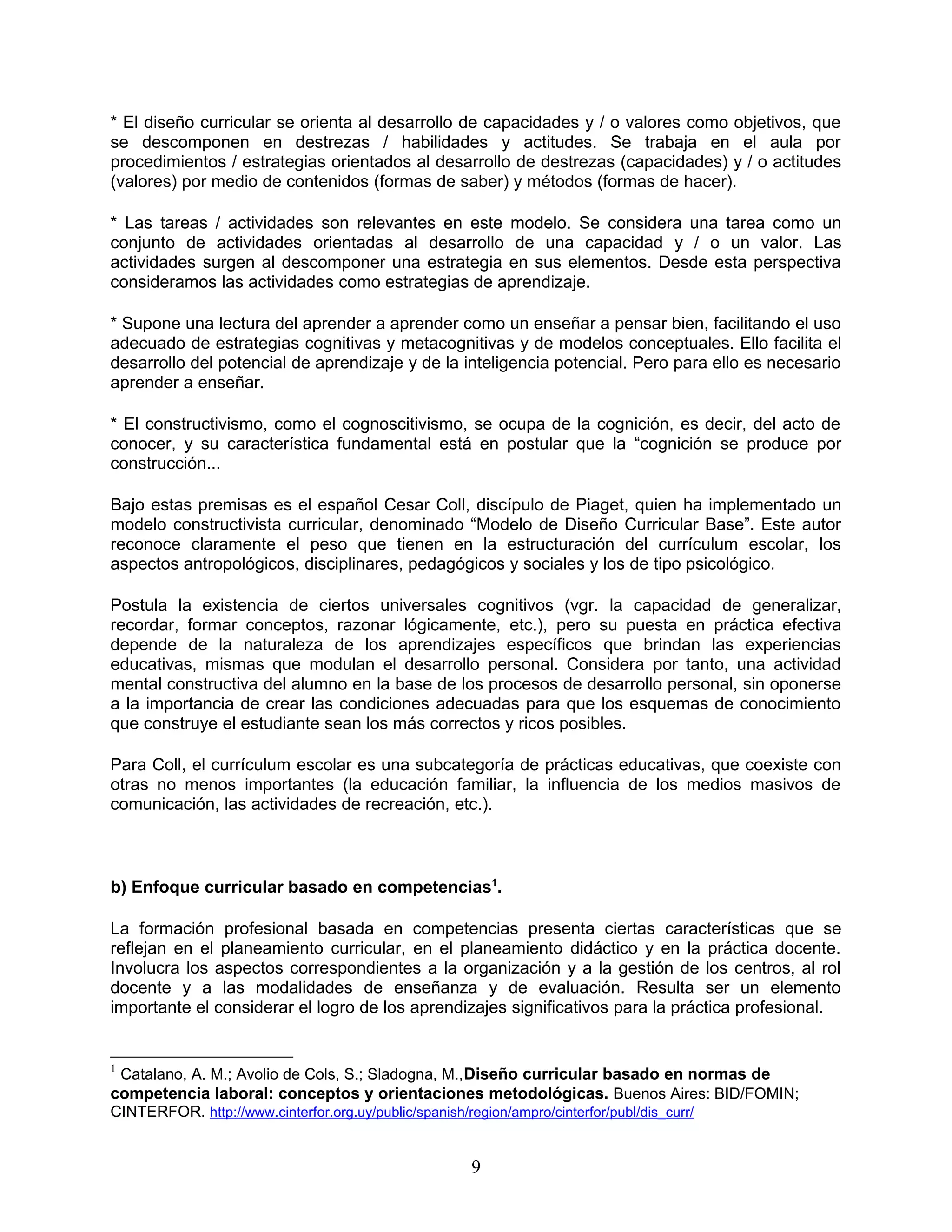 * El diseño curricular se orienta al desarrollo de capacidades y / o valores como objetivos, que
se descomponen en destrezas / habilidades y actitudes. Se trabaja en el aula por
procedimientos / estrategias orientados al desarrollo de destrezas (capacidades) y / o actitudes
(valores) por medio de contenidos (formas de saber) y métodos (formas de hacer).
* Las tareas / actividades son relevantes en este modelo. Se considera una tarea como un
conjunto de actividades orientadas al desarrollo de una capacidad y / o un valor. Las
actividades surgen al descomponer una estrategia en sus elementos. Desde esta perspectiva
consideramos las actividades como estrategias de aprendizaje.
* Supone una lectura del aprender a aprender como un enseñar a pensar bien, facilitando el uso
adecuado de estrategias cognitivas y metacognitivas y de modelos conceptuales. Ello facilita el
desarrollo del potencial de aprendizaje y de la inteligencia potencial. Pero para ello es necesario
aprender a enseñar.
* El constructivismo, como el cognoscitivismo, se ocupa de la cognición, es decir, del acto de
conocer, y su característica fundamental está en postular que la “cognición se produce por
construcción...
Bajo estas premisas es el español Cesar Coll, discípulo de Piaget, quien ha implementado un
modelo constructivista curricular, denominado “Modelo de Diseño Curricular Base”. Este autor
reconoce claramente el peso que tienen en la estructuración del currículum escolar, los
aspectos antropológicos, disciplinares, pedagógicos y sociales y los de tipo psicológico.
Postula la existencia de ciertos universales cognitivos (vgr. la capacidad de generalizar,
recordar, formar conceptos, razonar lógicamente, etc.), pero su puesta en práctica efectiva
depende de la naturaleza de los aprendizajes específicos que brindan las experiencias
educativas, mismas que modulan el desarrollo personal. Considera por tanto, una actividad
mental constructiva del alumno en la base de los procesos de desarrollo personal, sin oponerse
a la importancia de crear las condiciones adecuadas para que los esquemas de conocimiento
que construye el estudiante sean los más correctos y ricos posibles.
Para Coll, el currículum escolar es una subcategoría de prácticas educativas, que coexiste con
otras no menos importantes (la educación familiar, la influencia de los medios masivos de
comunicación, las actividades de recreación, etc.).
b) Enfoque curricular basado en competencias1
.
La formación profesional basada en competencias presenta ciertas características que se
reflejan en el planeamiento curricular, en el planeamiento didáctico y en la práctica docente.
Involucra los aspectos correspondientes a la organización y a la gestión de los centros, al rol
docente y a las modalidades de enseñanza y de evaluación. Resulta ser un elemento
importante el considerar el logro de los aprendizajes significativos para la práctica profesional.
1
Catalano, A. M.; Avolio de Cols, S.; Sladogna, M.,Diseño curricular basado en normas de
competencia laboral: conceptos y orientaciones metodológicas. Buenos Aires: BID/FOMIN;
CINTERFOR. http://www.cinterfor.org.uy/public/spanish/region/ampro/cinterfor/publ/dis_curr/
9
 