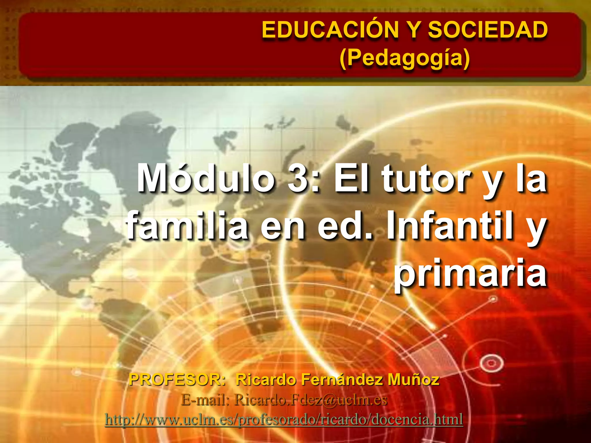 Módulo 3: El tutor y la
familia en ed. Infantil y
primaria
EDUCACIÓN Y SOCIEDAD
(Pedagogía)
PROFESOR: Ricardo Fernández Muñoz
E-mail: Ricardo.Fdez@uclm.es
http://www.uclm.es/profesorado/ricardo/docencia.html
 