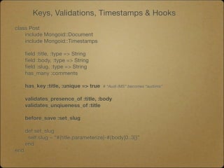 Keys, Validations, Timestamps & Hooks
class Post
	   include Mongoid::Document
	   include Mongoid::Timestamps

	   field :title, :type => String
	   field :body, :type => String
	   field :slug, :type => String
	   has_many :comments
	

   has_key :title, :unique => true   # “Audi IMS” becomes “audiims”


	   validates_presence_of :title, :body
	   validates_unqiueness_of :title

	   before_save :set_slug

	   def set_slug

    self.slug = “#{title.parameterize}-#{body[0..3]}”
	   end
end
 