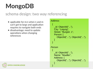MongoDB
● applicable for m:n when n and m
can‘t get to large and application
requires to navigate both ends
● disadvantage: need to update
operations when changing
references
schema design: two way referencing
{
_id: ObjectId(“...“),
City: “Leipzig“,
Street: “Burgstr. 1“,
Person: [
ObjectId(“...“), ObjectId(“...“),
]
}
{
_id: ObjectId(“...“),
Name: “Mueller“,
Address: [
ObjectId(“...“), ObjectId(“...“),
]
}
Address
Person
 