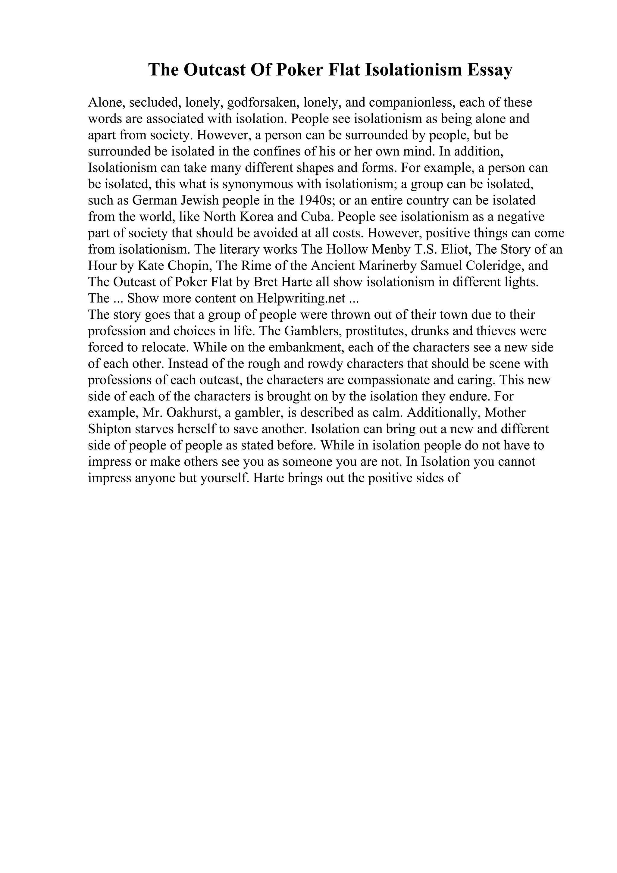 The Outcast Of Poker Flat Isolationism Essay
Alone, secluded, lonely, godforsaken, lonely, and companionless, each of these
words are associated with isolation. People see isolationism as being alone and
apart from society. However, a person can be surrounded by people, but be
surrounded be isolated in the confines of his or her own mind. In addition,
Isolationism can take many different shapes and forms. For example, a person can
be isolated, this what is synonymous with isolationism; a group can be isolated,
such as German Jewish people in the 1940s; or an entire country can be isolated
from the world, like North Korea and Cuba. People see isolationism as a negative
part of society that should be avoided at all costs. However, positive things can come
from isolationism. The literary works The Hollow Menby T.S. Eliot, The Story of an
Hour by Kate Chopin, The Rime of the Ancient Marinerby Samuel Coleridge, and
The Outcast of Poker Flat by Bret Harte all show isolationism in different lights.
The ... Show more content on Helpwriting.net ...
The story goes that a group of people were thrown out of their town due to their
profession and choices in life. The Gamblers, prostitutes, drunks and thieves were
forced to relocate. While on the embankment, each of the characters see a new side
of each other. Instead of the rough and rowdy characters that should be scene with
professions of each outcast, the characters are compassionate and caring. This new
side of each of the characters is brought on by the isolation they endure. For
example, Mr. Oakhurst, a gambler, is described as calm. Additionally, Mother
Shipton starves herself to save another. Isolation can bring out a new and different
side of people of people as stated before. While in isolation people do not have to
impress or make others see you as someone you are not. In Isolation you cannot
impress anyone but yourself. Harte brings out the positive sides of
 