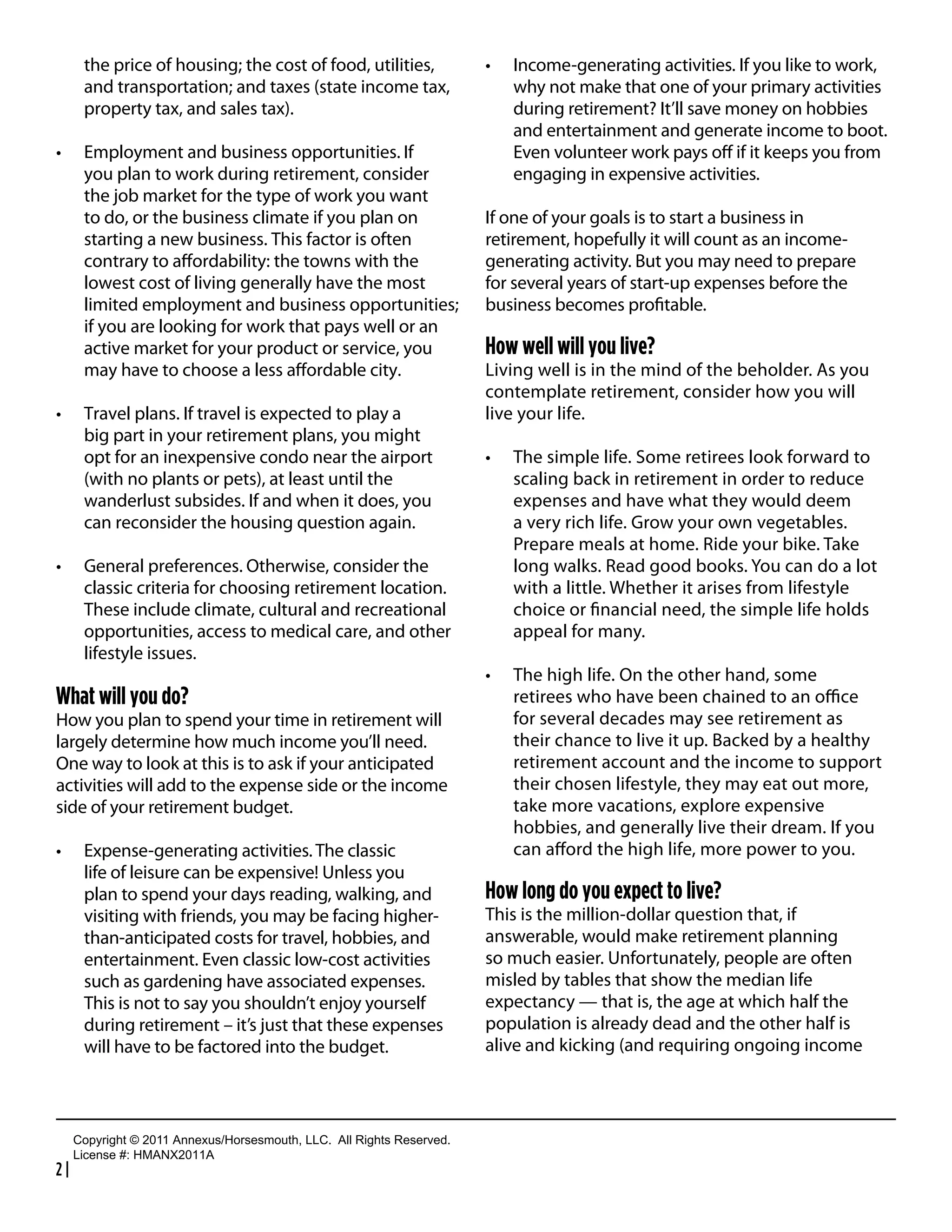 the price of housing; the cost of food, utilities,                          Income-generating activities. If you like to work,
       and transportation; and taxes (state income tax,                            why not make that one of your primary activities
       property tax, and sales tax).                                               during retirement? It’ll save money on hobbies
                                                                                   and entertainment and generate income to boot.
       Employment and business opportunities. If                                   Even volunteer work pays oﬀ if it keeps you from
       you plan to work during retirement, consider                                engaging in expensive activities.
       the job market for the type of work you want
       to do, or the business climate if you plan on                            If one of your goals is to start a business in
       starting a new business. This factor is often                            retirement, hopefully it will count as an income-
       contrary to aﬀordability: the towns with the                             generating activity. But you may need to prepare
       lowest cost of living generally have the most                            for several years of start-up expenses before the
       limited employment and business opportunities;                           business becomes proﬁtable.
       if you are looking for work that pays well or an
       active market for your product or service, you                           How well will you live?
       may have to choose a less aﬀordable city.                                Living well is in the mind of the beholder. As you
                                                                                contemplate retirement, consider how you will
       Travel plans. If travel is expected to play a                            live your life.
       big part in your retirement plans, you might
       opt for an inexpensive condo near the airport                               The simple life. Some retirees look forward to
       (with no plants or pets), at least until the                                scaling back in retirement in order to reduce
       wanderlust subsides. If and when it does, you                               expenses and have what they would deem
       can reconsider the housing question again.                                  a very rich life. Grow your own vegetables.
                                                                                   Prepare meals at home. Ride your bike. Take
       General preferences. Otherwise, consider the                                long walks. Read good books. You can do a lot
       classic criteria for choosing retirement location.                          with a little. Whether it arises from lifestyle
       These include climate, cultural and recreational                            choice or ﬁnancial need, the simple life holds
       opportunities, access to medical care, and other                            appeal for many.
       lifestyle issues.
                                                                                   The high life. On the other hand, some
What will you do?                                                                  retirees who have been chained to an oﬃce
How you plan to spend your time in retirement will                                 for several decades may see retirement as
largely determine how much income you’ll need.                                     their chance to live it up. Backed by a healthy
One way to look at this is to ask if your anticipated                              retirement account and the income to support
activities will add to the expense side or the income                              their chosen lifestyle, they may eat out more,
side of your retirement budget.                                                    take more vacations, explore expensive
                                                                                   hobbies, and generally live their dream. If you
       Expense-generating activities. The classic                                  can aﬀord the high life, more power to you.
       life of leisure can be expensive! Unless you
       plan to spend your days reading, walking, and                            How long do you expect to live?
       visiting with friends, you may be facing higher-                         This is the million-dollar question that, if
       than-anticipated costs for travel, hobbies, and                          answerable, would make retirement planning
       entertainment. Even classic low-cost activities                          so much easier. Unfortunately, people are often
       such as gardening have associated expenses.                              misled by tables that show the median life
       This is not to say you shouldn’t enjoy yourself                          expectancy — that is, the age at which half the
       during retirement – it’s just that these expenses                        population is already dead and the other half is
       will have to be factored into the budget.                                alive and kicking (and requiring ongoing income



     Copyright  ©  2011  Annexus/Horsesmouth,  LLC.    All  Rights  Reserved.
     License  #:  HMANX2011A
2|
 