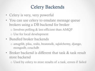 Celery Backends
•  Celery is very, very powerful
•  You can use celery to emulate message queue
   brokers using a DB backend for broker
   o  Involves polling & less efficient than AMQP
   o  Use for local development
•  Bundled broker backends
   o  amqplib, pika, redis, beanstalk, sqlalchemy, django,
      mongodb, couchdb
•  Broker backend is different that task & task result
   store backend
   o  Used by celery to store results of a task, errors if failed
 