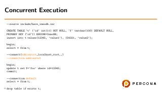 --source include/have_innodb.inc
CREATE TABLE ‘t‘ (‘id‘ int(11) NOT NULL, ‘f‘ varchar(100) DEFAULT NULL,
PRIMARY KEY (‘id‘)) ENGINE=InnoDB;
insert into t values(12345, ’value1’), (54321, ’value2’);
begin;
select * from t;
--connect(addconroot,localhost,root,,)
--connection addconroot
begin;
update t set f=’foo’ where id=12345;
commit;
--connection default
select * from t;
drop table if exists t;
Concurrent Execution
11
 