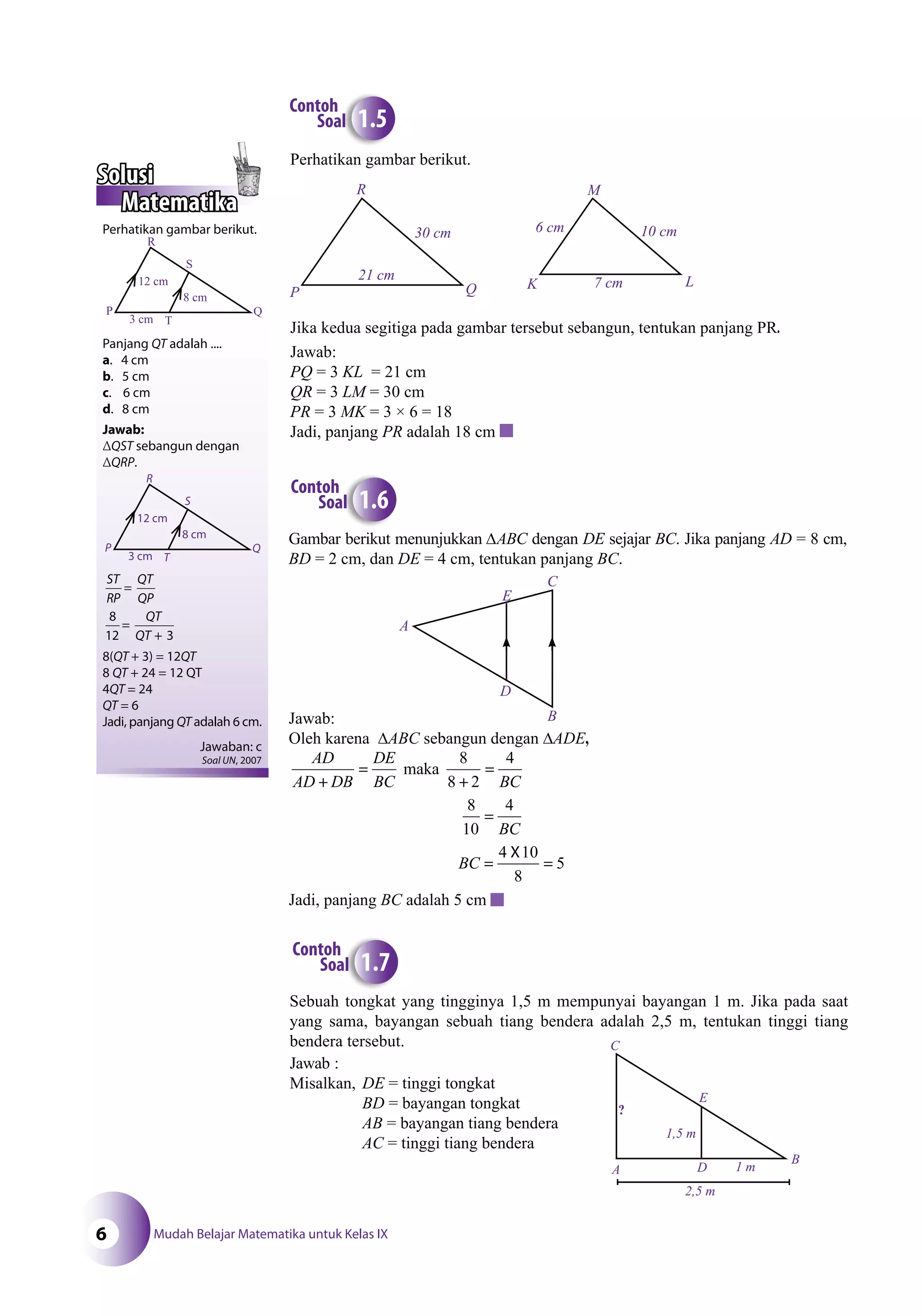 Mudah Belajar Matematika untuk Kelas IX6
Gambar berikut menunjukkan ∆ABC dengan DE sejajar BC. Jika panjang AD = 8 cm,
BD = 2 cm, dan DE = 4 cm, tentukan panjang BC.
Jawab:
Oleh karena ∆ABC sebangun dengan ∆ADE,
AD
AD DB
DE
BC BC+
=
+
=maka
8
8 2
4
8
10
4
=
BC
BC =
X
=
4 10
8
5
Jadi, panjang BC adalah 5 cm
A
C
B
D
E
b ik
Contoh
Soal 1.6
Contoh
Soal 1.5
Perhatikan gambar berikut.
Jika kedua segitiga pada gambar tersebut sebangun, tentukan panjang PR.
Jawab:
PQ = 3 KL = 21 cm
QR = 3 LM = 30 cm
PR = 3 MK = 3 × 6 = 18
Jadi, panjang PR adalah 18 cm
P
R
Q
30 cm
21 cm
K
M
L
10 cm6 cm
7 cm
Perhatikan gambar berikut.
Panjang QT adalah ....
a. 4 cm
b. 5 cm
c. 6 cm
d. 8 cm
Jawab:
ΔQST sebangun dengan
ΔQRP.
ST
RP
QT
QP
QT
QT
=
=
+
8
12 3
8(QT + 3) = 12QT
8 QT + 24 = 12 QT
4QT = 24
QT = 6
Jadi, panjang QT adalah 6 cm.
Jawaban: c
Soal UN, 2007
R
S
Q
T
8 cm
12 cm
3 cm
P
Sebuah tongkat yang tingginya 1,5 m mempunyai bayangan 1 m. Jika pada saat
yang sama, bayangan sebuah tiang bendera adalah 2,5 m, tentukan tinggi tiang
bendera tersebut.
Jawab :
Misalkan, DE = tinggi tongkat
BD = bayangan tongkat
AB = bayangan tiang bendera
AC = tinggi tiang bendera
k
Contoh
Soal 1.7
C
E
B
DA
?
1,5 m
2,5 m
1 m
Solusi
Matematika
R
S
Q
T
8 cm
12 cm
3 cm
P
 