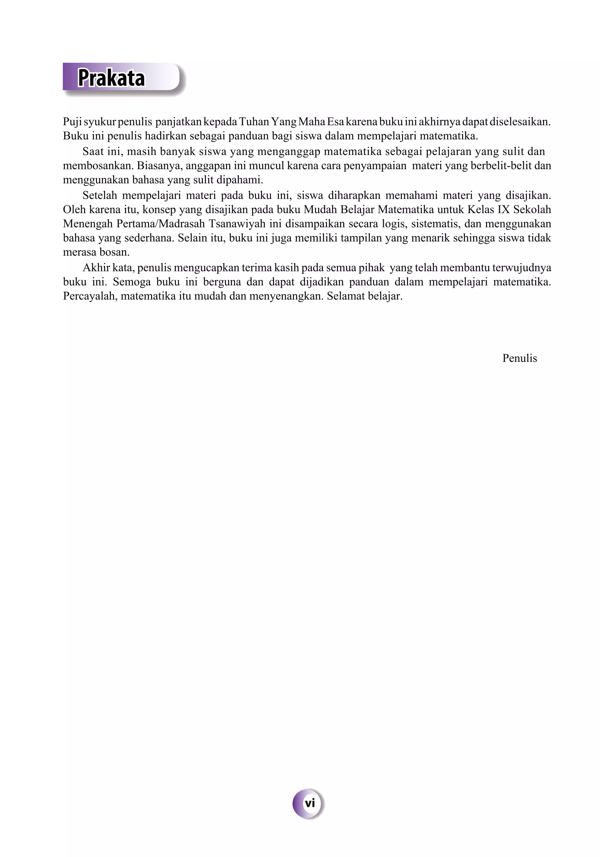 vi
Prakata
Pujisyukurpenulis panjatkankepadaTuhanYangMahaEsakarenabukuiniakhirnyadapatdiselesaikan.
Buku ini penulis hadirkan sebagai panduan bagi siswa dalam mempelajari matematika.
Saat ini, masih banyak siswa yang menganggap matematika sebagai pelajaran yang sulit dan
membosankan. Biasanya, anggapan ini muncul karena cara penyampaian materi yang berbelit-belit dan
menggunakan bahasa yang sulit dipahami.
Setelah mempelajari materi pada buku ini, siswa diharapkan memahami materi yang disajikan.
Oleh karena itu, konsep yang disajikan pada buku Mudah Belajar Matematika untuk Kelas IX Sekolah
Menengah Pertama/Madrasah Tsanawiyah ini disampaikan secara logis, sistematis, dan menggunakan
bahasa yang sederhana. Selain itu, buku ini juga memiliki tampilan yang menarik sehingga siswa tidak
merasa bosan.
Akhir kata, penulis mengucapkan terima kasih pada semua pihak yang telah membantu terwujudnya
buku ini. Semoga buku ini berguna dan dapat dijadikan panduan dalam mempelajari matematika.
Percayalah, matematika itu mudah dan menyenangkan. Selamat belajar.
Penulis
 