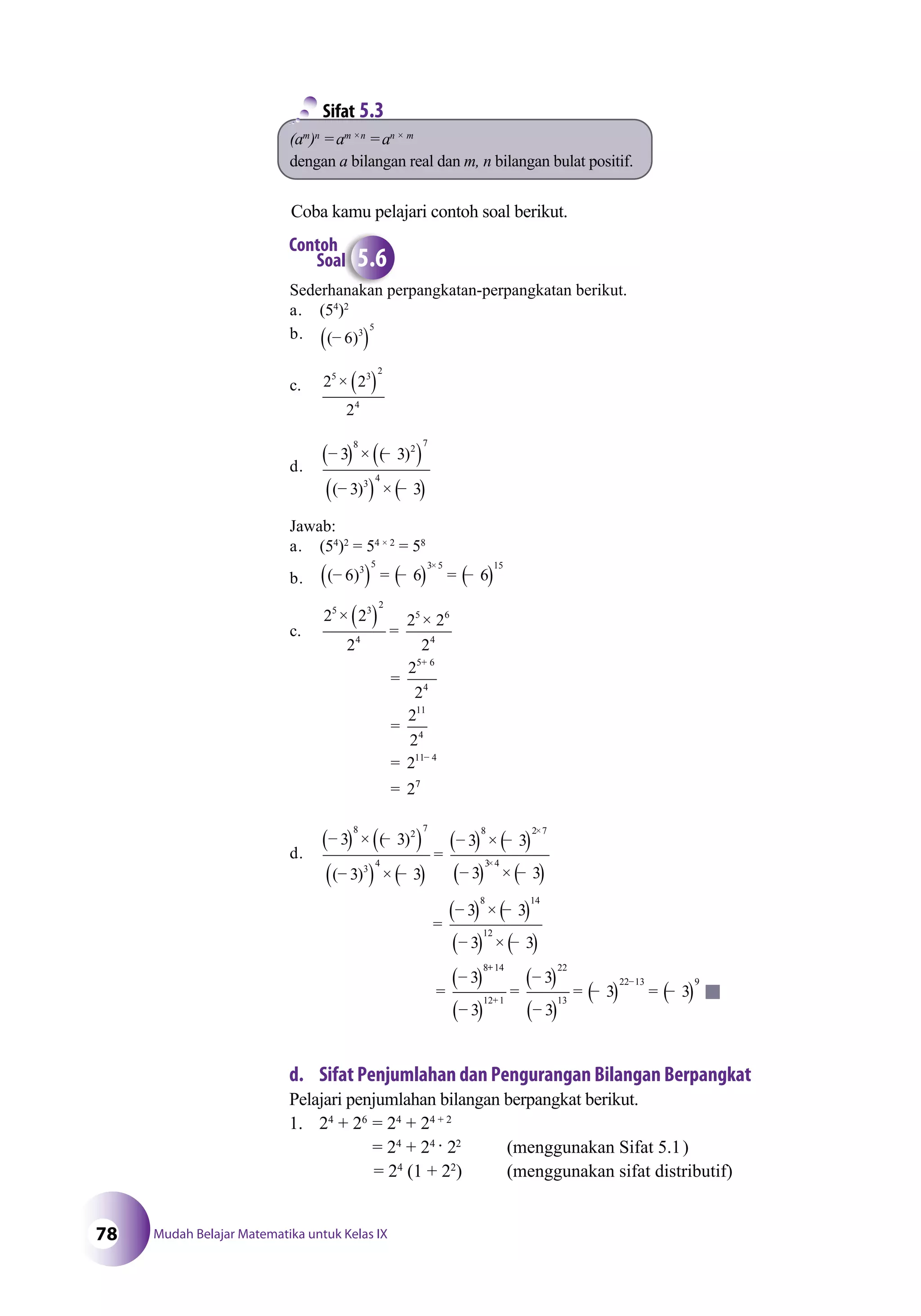 Mudah Belajar Matematika untuk Kelas IX78
(am
)n
=am ×n
=an × m
dengan a bilangan real dan m, n bilangan bulat positif.
Sifat 5.3
Sederhanakan perpangkatan-perpangkatan berikut.
a. (54
)2
b. ( )−( )6 3
5
c. 2 2
2
5 3
2
4
× ( )
d.
−( ) × −( )
−( ) × −( )
3 3
3 3
8 2
7
3
4
( )
( )
Jawab:
a. (54
)2
= 54 × 2
= 58
b. ( )−( ) = −( ) = −( )
×
6 6 63
5 3 5 15
c.
2 2
2
2 2
2
2
2
2
2
2
2
5 3
2
4
5 6
4
5 6
4
11
4
11 4
× ( ) =
×
=
=
=
=
+
−
77
d.
−( ) × −( )
−( ) × −( )
=
−( ) × −( )
−
×
3 3
3 3
3 3
3
8 2
7
3
4
8 2 7
( )
( ) (( ) × −( )
=
−( ) × −( )
−( ) × −( )
=
−( )
×3 4
8 14
12
8
3
3 3
3 3
3
++
+
−
−( )
=
−( )
−( )
= −( ) = −( )
14
12 1
22
13
22 13 9
3
3
3
3 3
anakan peanakkan pe
Contoh
Soal 5.6
d. Sifat Penjumlahan dan Pengurangan Bilangan Berpangkat
Pelajari penjumlahan bilangan berpangkat berikut.
1. 24
+ 26
= 24
+ 24 + 2
= 24
+ 24
· 22
(menggunakan Sifat 5.1)
= 24
(1 + 22
) (menggunakan sifat distributif)
Coba kamu pelajari contoh soal berikut.
 