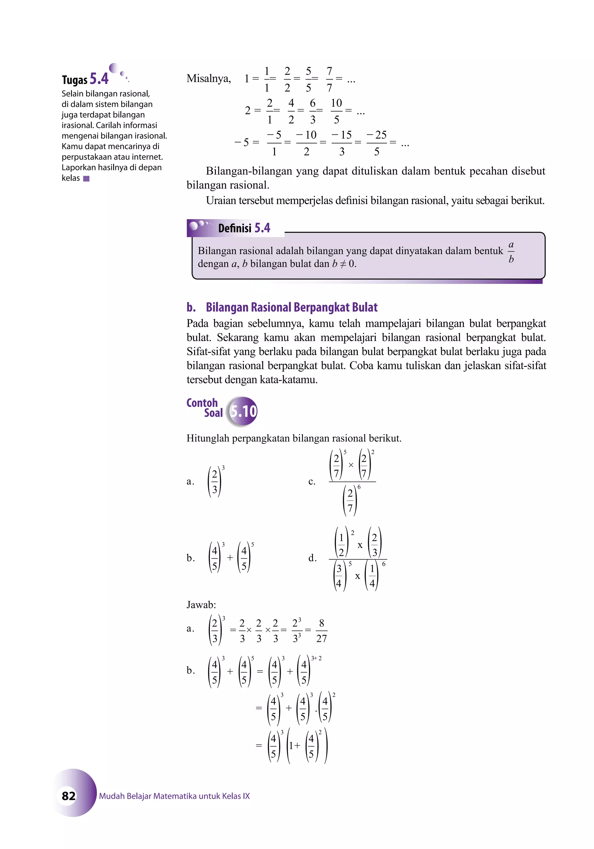Mudah Belajar Matematika untuk Kelas IX82
Misalnya, ...
...
1
1
1
2
2
5
5
7
7
2
2
1
4
2
6
3
10
5
= = = = =
= = = = =
−− =
−
=
−
=
−
=
−
=5
5
1
10
2
15
3
25
5
...
Bilangan-bilangan yang dapat dituliskan dalam bentuk pecahan disebut
bilangan rasional.
Uraian tersebut memperjelas deﬁnisi bilangan rasional, yaitu sebagai berikut.
Selain bilangan rasional,
di dalam sistem bilangan
juga terdapat bilangan
irasional. Carilah informasi
mengenai bilangan irasional.
Kamu dapat mencarinya di
perpustakaan atau internet.
Laporkan hasilnya di depan
kelas
Tugas 5.4
b. Bilangan Rasional Berpangkat Bulat
Pada bagian sebelumnya, kamu telah mampelajari bilangan bulat berpangkat
bulat. Sekarang kamu akan mempelajari bilangan rasional berpangkat bulat.
Sifat-sifat yang berlaku pada bilangan bulat berpangkat bulat berlaku juga pada
bilangan rasional berpangkat bulat. Coba kamu tuliskan dan jelaskan sifat-sifat
tersebut dengan kata-katamu.
Hitunglah perpangkatan bilangan rasional berikut.
a.
2
3
3
c.
2
7
2
7
2
7
5 2
×
6
b.
4
5
4
5
3 5
+ d.
1
2
2
3
3
4
1
4
2
5 6
x
x
Jawab:
a. 2
3
2
3
2
3
2
3
2
3
8
27
3 3
3
= × × = =
b.
4
5
4
5
4
5
3 5
+ = +
= +
+3 3 2
3
4
5
4
5
4
5
=
3 2
4
5
4
5
.
+
3 2
1
4
5
Contoh
Soal 5.10
5.4
Bilangan rasional adalah bilangan yang dapat dinyatakan dalam bentuk
a
bdengan a, b bilangan bulat dan b ≠ 0.
( ( (
( ( ( (
( (
(
( ( ( (
( (
(
(
(
(
(
(
((
((((
(
(
(
(
(
(((
(((
(
((
 