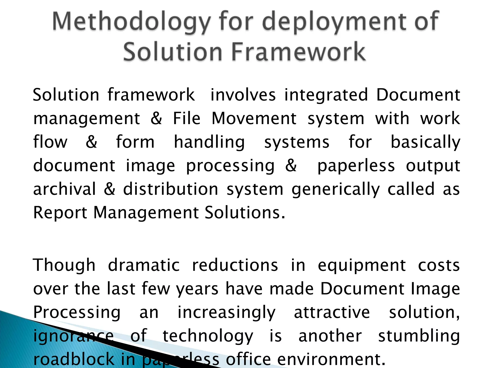 Solution framework  involves integrated Document management & File Movement system with work flow & form handling systems for basically document image processing &  paperless output archival & distribution system generically called as Report Management Solutions. Though dramatic reductions in equipment costs over the last few years have made Document Image Processing an increasingly attractive solution, ignorance of technology is another stumbling roadblock in paperless office environment. 