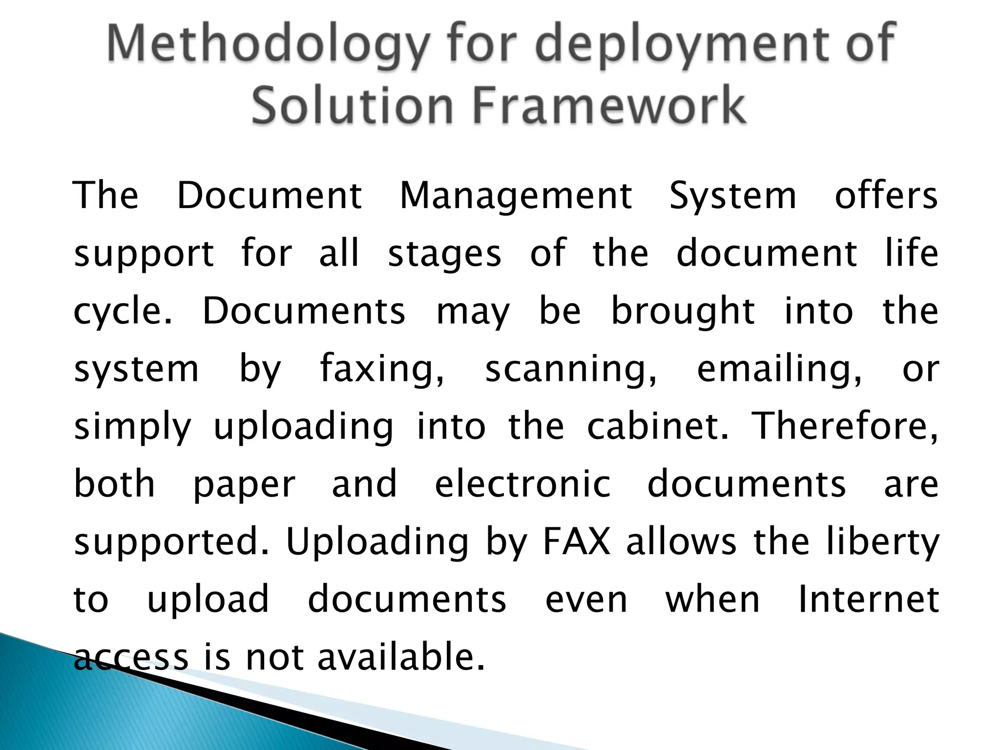 The Document Management System offers support for all stages of the document life cycle. Documents may be brought into the system by faxing, scanning, emailing, or simply uploading into the cabinet. Therefore, both paper and electronic documents are supported. Uploading by FAX allows the liberty to upload documents even when Internet access is not available.  