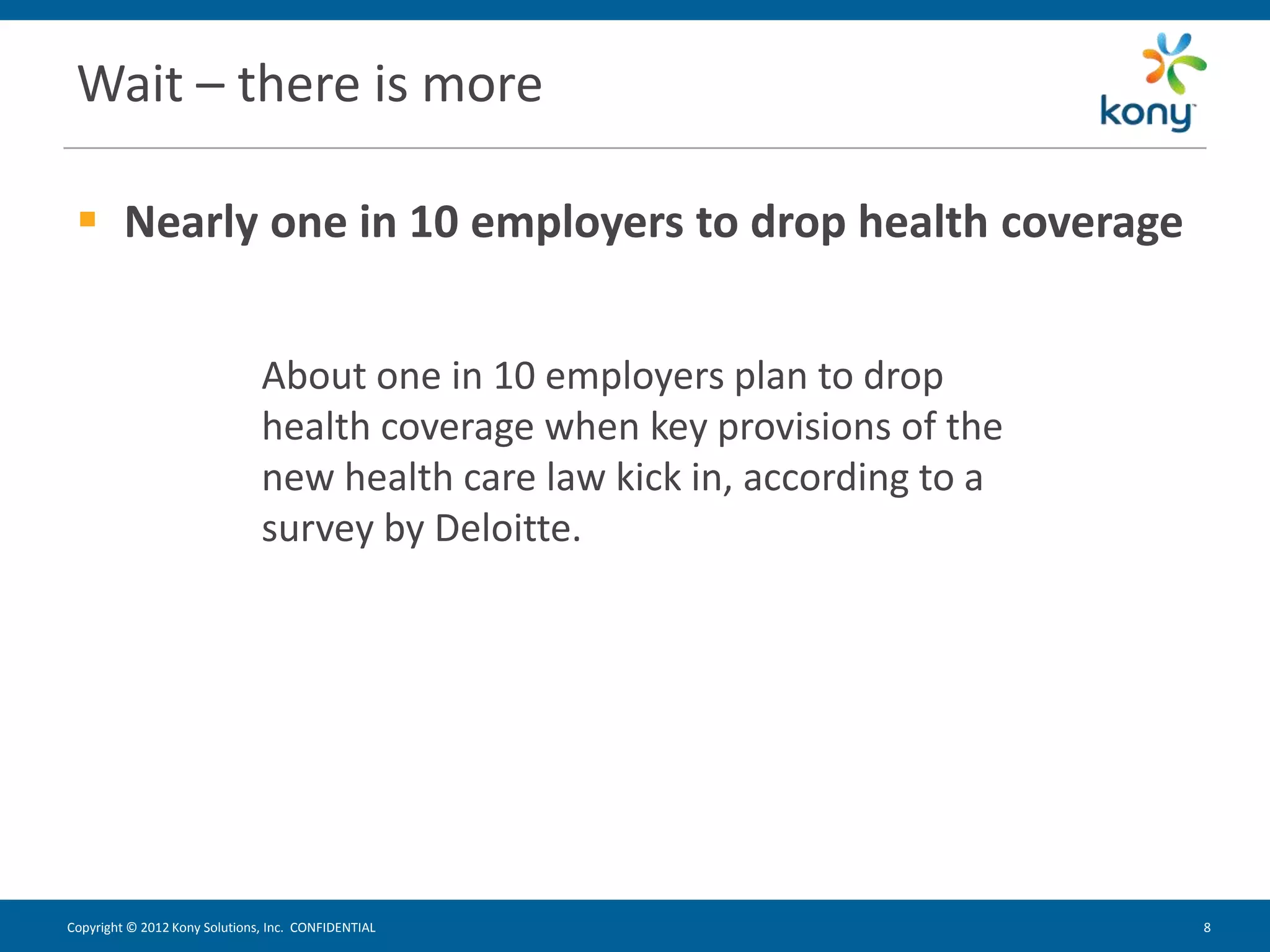 Wait – there is more

  Nearly one in 10 employers to drop health coverage


                               About one in 10 employers plan to drop
                               health coverage when key provisions of the
                               new health care law kick in, according to a
                               survey by Deloitte.




Copyright © 2012 Kony Solutions, Inc. CONFIDENTIAL                           8   8
 