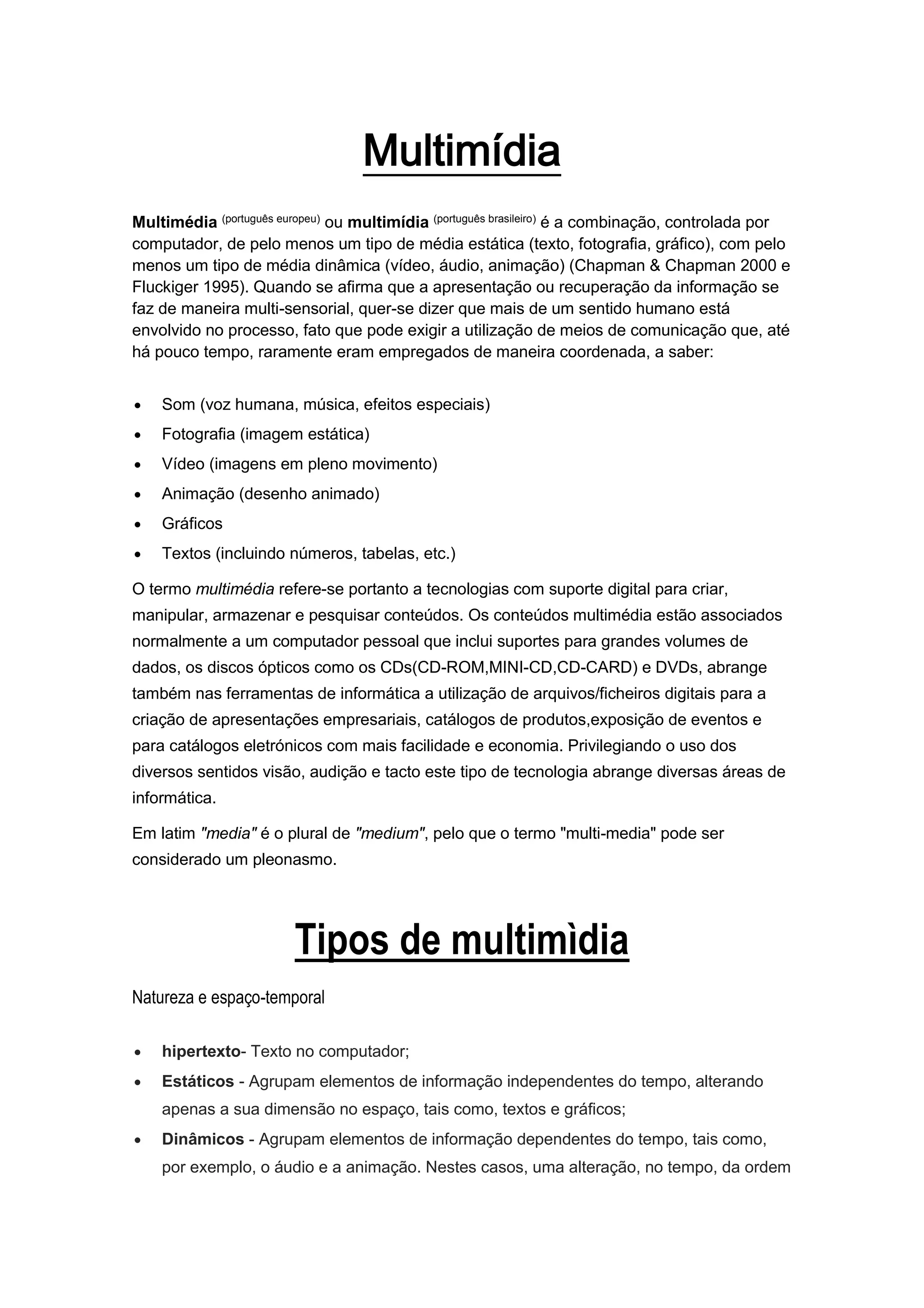 Multimídia
Multimédia (português europeu) ou multimídia (português brasileiro) é a combinação, controlada por
computador, de pelo menos um tipo de média estática (texto, fotografia, gráfico), com pelo
menos um tipo de média dinâmica (vídeo, áudio, animação) (Chapman & Chapman 2000 e
Fluckiger 1995). Quando se afirma que a apresentação ou recuperação da informação se
faz de maneira multi-sensorial, quer-se dizer que mais de um sentido humano está
envolvido no processo, fato que pode exigir a utilização de meios de comunicação que, até
há pouco tempo, raramente eram empregados de maneira coordenada, a saber:
 Som (voz humana, música, efeitos especiais)
 Fotografia (imagem estática)
 Vídeo (imagens em pleno movimento)
 Animação (desenho animado)
 Gráficos
 Textos (incluindo números, tabelas, etc.)
O termo multimédia refere-se portanto a tecnologias com suporte digital para criar,
manipular, armazenar e pesquisar conteúdos. Os conteúdos multimédia estão associados
normalmente a um computador pessoal que inclui suportes para grandes volumes de
dados, os discos ópticos como os CDs(CD-ROM,MINI-CD,CD-CARD) e DVDs, abrange
também nas ferramentas de informática a utilização de arquivos/ficheiros digitais para a
criação de apresentações empresariais, catálogos de produtos,exposição de eventos e
para catálogos eletrónicos com mais facilidade e economia. Privilegiando o uso dos
diversos sentidos visão, audição e tacto este tipo de tecnologia abrange diversas áreas de
informática.
Em latim "media" é o plural de "medium", pelo que o termo "multi-media" pode ser
considerado um pleonasmo.
Tipos de multimìdia
Natureza e espaço-temporal
 hipertexto- Texto no computador;
 Estáticos - Agrupam elementos de informação independentes do tempo, alterando
apenas a sua dimensão no espaço, tais como, textos e gráficos;
 Dinâmicos - Agrupam elementos de informação dependentes do tempo, tais como,
por exemplo, o áudio e a animação. Nestes casos, uma alteração, no tempo, da ordem
 