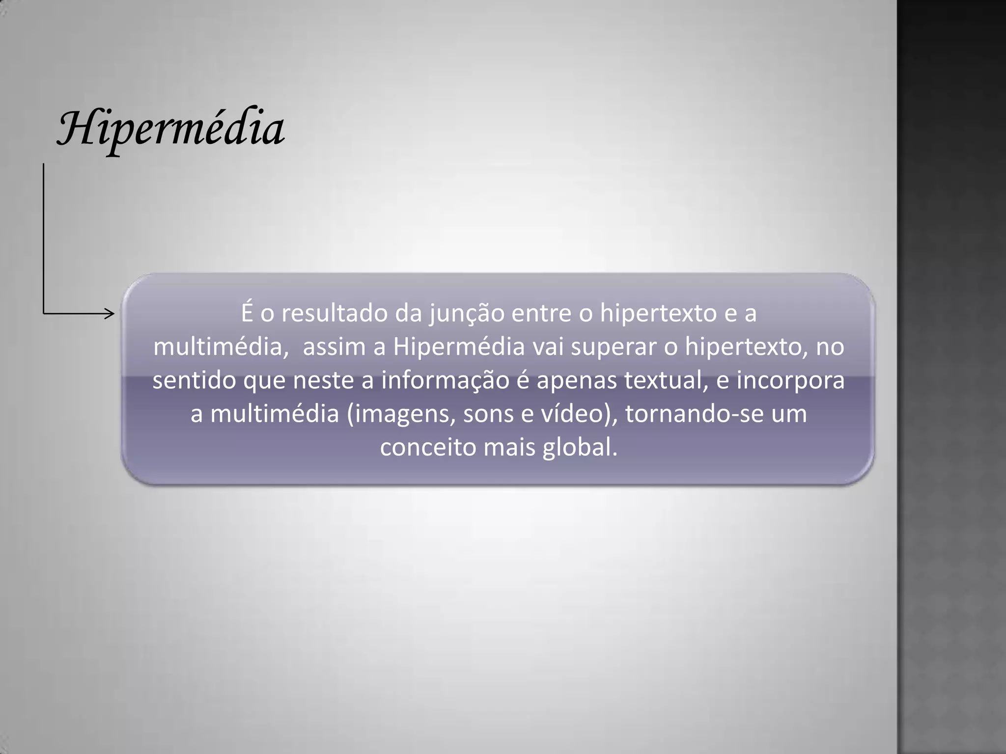 É o resultado da junção entre o hipertexto e a
multimédia, assim a Hipermédia vai superar o hipertexto, no
sentido que neste a informação é apenas textual, e incorpora
   a multimédia (imagens, sons e vídeo), tornando-se um
                    conceito mais global.
 