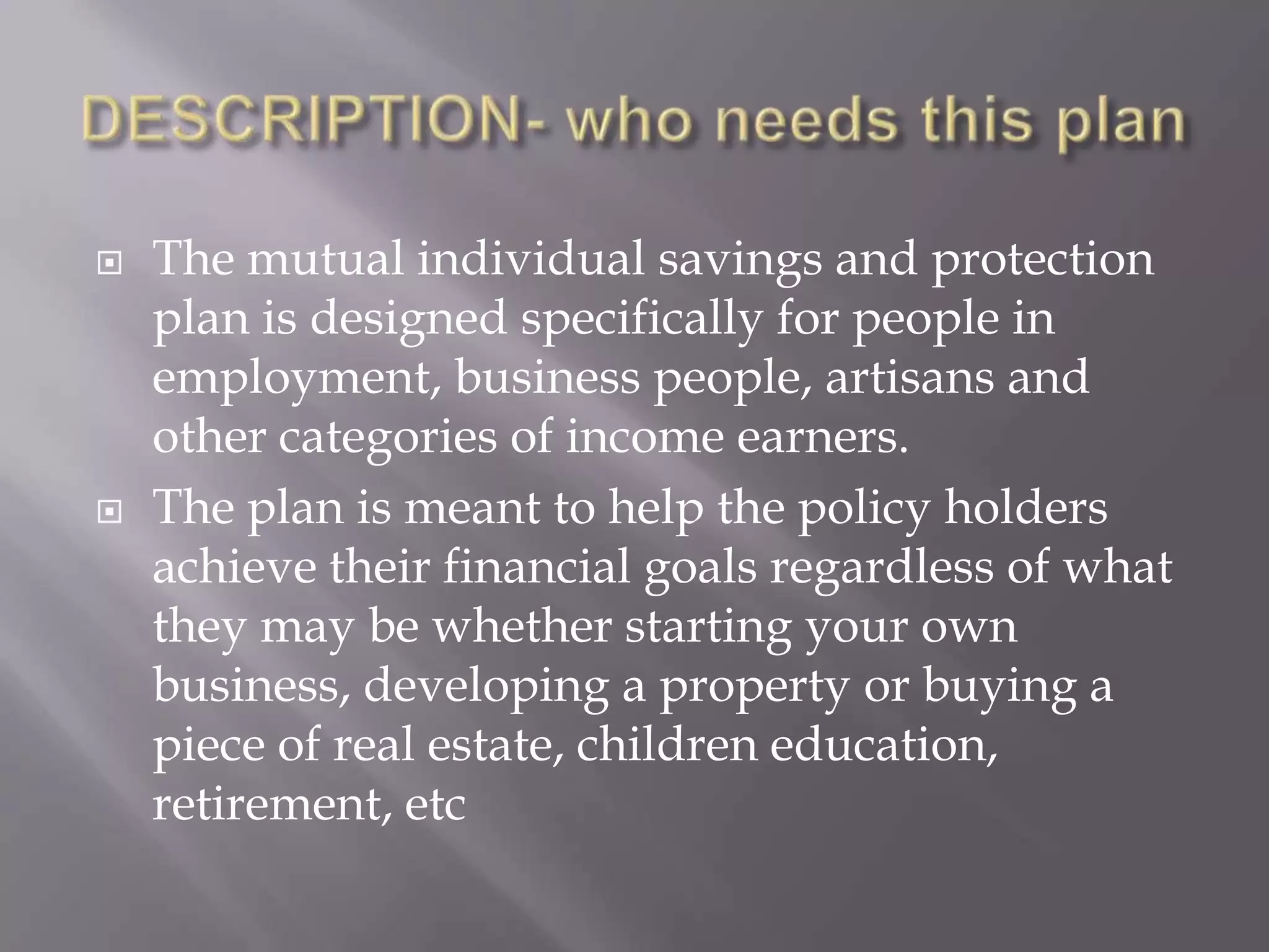    The mutual individual savings and protection
    plan is designed specifically for people in
    employment, business people, artisans and
    other categories of income earners.
   The plan is meant to help the policy holders
    achieve their financial goals regardless of what
    they may be whether starting your own
    business, developing a property or buying a
    piece of real estate, children education,
    retirement, etc
 