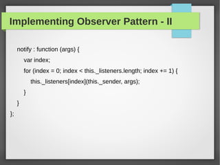 Implementing Observer Pattern - II
notify : function (args) {
var index;
for (index = 0; index < this._listeners.length; index += 1) {
this._listeners[index](this._sender, args);
}
}
};
 