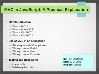 MVC in JavaScript: A Practical Explanation
● MVC Introduction
– What is MVC?
– What is M in MVC?
– What is V in MVC?
– What is C in MVC?
● Use of MVC in an Application
– Planning for an MVC Application
– Writing code for Model
– Writing code for View
– Writing code for Controller
● Testing and Debugging
– Useful tools
– Validating the code
By: Ravi Bhadauria
Date: 22-01-2016
Purpose: Lecture
 