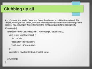 Clubbing up all
And of course, the Model, View, and Controller classes should be instantiated. The
sample, which you can below, uses the following code to instantiate and configure the
classes. You should put this code inside the html page just before closing body.
$(function () {
var model = new ListModel(['PHP', 'ActionScript', 'JavaScript']),
view = new ListView(model, {
'list' : $('#list'),
'addButton' : $('#plusBtn'),
'delButton' : $('#minusBtn')
}),
controller = new ListController(model, view);
view.show();
});​
 