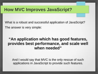 How MVC Improves JavaScript?
What is a robust and successful application of JavaScript?
The answer is very simple:
“An application which has good features,
provides best performance, and scale well
when needed”
And I would say that MVC is the only rescue of such
applications in JavaScript to provide such features.
 