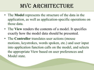 MVC Architecture
• The Model represents the structure of the data in the
  application, as well as application-specific operations on
  those data.
• The View renders the contents of a model. It specifies
  exactly how the model data should be presented.
• The Controller translates user actions (mouse
  motions, keystrokes, words spoken, etc.) and user input
  into application function calls on the model, and selects
  the appropriate View based on user preferences and
  Model state.
 