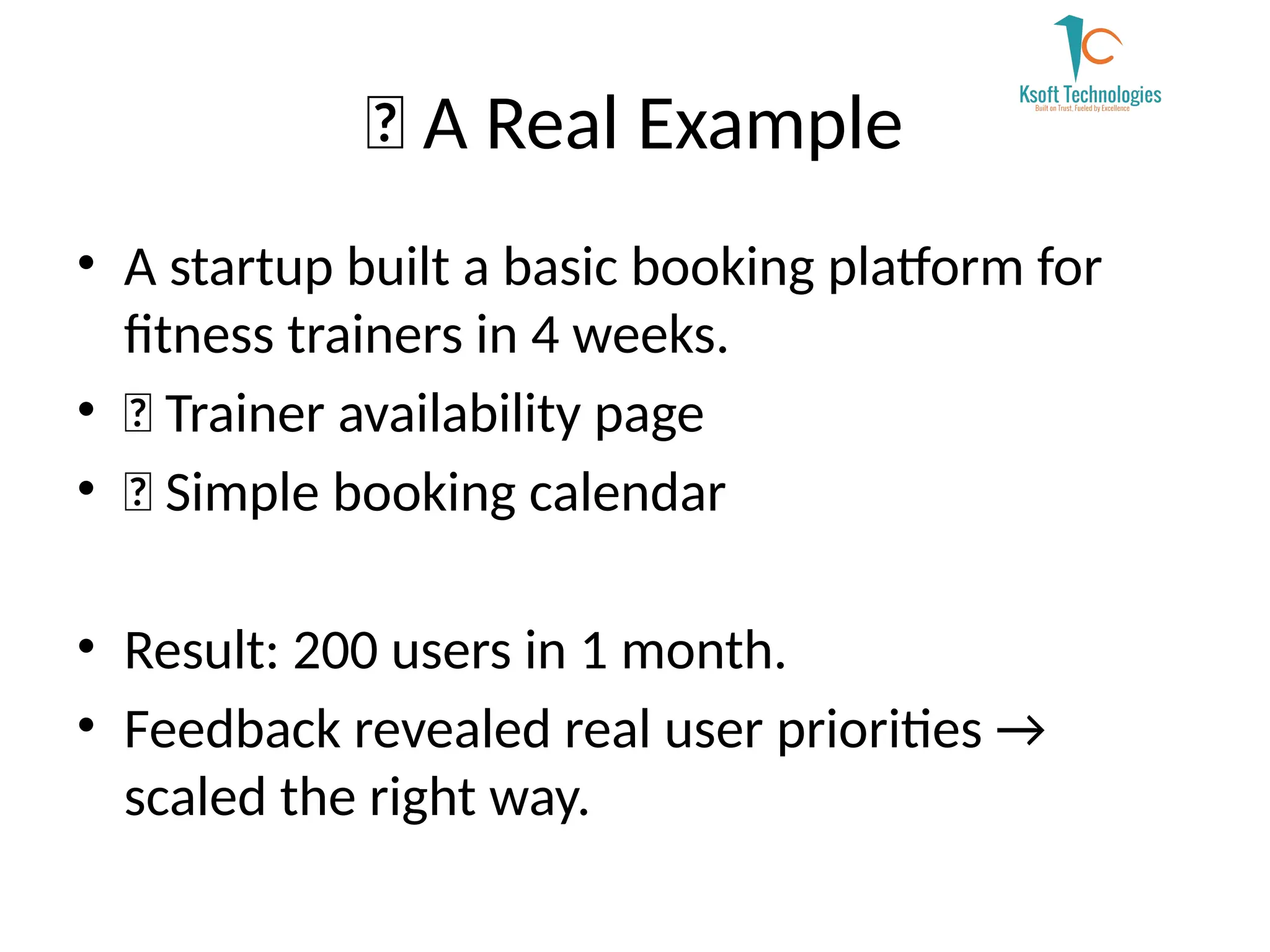 ✨ A Real Example
• A startup built a basic booking platform for
fitness trainers in 4 weeks.
• ✅ Trainer availability page
• ✅ Simple booking calendar
• Result: 200 users in 1 month.
• Feedback revealed real user priorities →
scaled the right way.
 