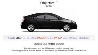 Objective-C 
Syntax 
[[Vehicle alloc] initWithMake:@“Toyota” model:@“Prius” color:[UIColor blackColor]]; 
Objective-C is a verbose language. 
Method names and variable names tend to be very long. 
This is supposed to make it easier to understand your code and how to use methods. 
 
