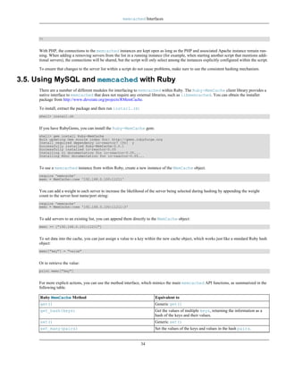 memcached Interfaces



     ?>


     With PHP, the connections to the memcached instances are kept open as long as the PHP and associated Apache instance remain run-
     ning. When adding a removing servers from the list in a running instance (for example, when starting another script that mentions addi-
     tional servers), the connections will be shared, but the script will only select among the instances explicitly configured within the script.

     To ensure that changes to the server list within a script do not cause problems, make sure to use the consistent hashing mechanism.

3.5. Using MySQL and memcached with Ruby
     There are a number of different modules for interfacing to memcached within Ruby. The Ruby-MemCache client library provides a
     native interface to memcached that does not require any external libraries, such as libmemcached. You can obtain the installer
     package from http://www.deveiate.org/projects/RMemCache.

     To install, extract the package and then run install.rb:
     shell> install.rb


     If you have RubyGems, you can install the Ruby-MemCache gem:
     shell> gem install Ruby-MemCache
     Bulk updating Gem source index for: http://gems.rubyforge.org
     Install required dependency io-reactor? [Yn] y
     Successfully installed Ruby-MemCache-0.0.1
     Successfully installed io-reactor-0.05
     Installing ri documentation for io-reactor-0.05...
     Installing RDoc documentation for io-reactor-0.05...


     To use a memcached instance from within Ruby, create a new instance of the MemCache object.
     require 'memcache'
     memc = MemCache::new '192.168.0.100:11211'


     You can add a weight to each server to increase the likelihood of the server being selected during hashing by appending the weight
     count to the server host name/port string:
     require 'memcache'
     memc = MemCache::new '192.168.0.100:11211:3'


     To add servers to an existing list, you can append them directly to the MemCache object:
     memc += ["192.168.0.101:11211"]


     To set data into the cache, you can just assign a value to a key within the new cache object, which works just like a standard Ruby hash
     object:
     memc["key"] = "value"


     Or to retrieve the value:
     print memc["key"]


     For more explicit actions, you can use the method interface, which mimics the main memcached API functions, as summarized in the
     following table.

     Ruby MemCache Method                                                   Equivalent to
     get()                                                                  Generic get()
     get_hash(keys)                                                         Get the values of multiple keys, returning the information as a
                                                                            hash of the keys and their values.
     set()                                                                  Generic set()
     set_many(pairs)                                                        Set the values of the keys and values in the hash pairs.


                                                                   34
 