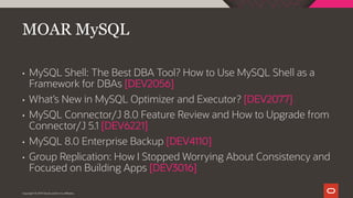 • MySQL Shell: The Best DBA Tool? How to Use MySQL Shell as a
Framework for DBAs [DEV2056]
• What’s New in MySQL Optimizer and Executor? [DEV2077]
• MySQL Connector/J 8.0 Feature Review and How to Upgrade from
Connector/J 5.1 [DEV6221]
• MySQL 8.0 Enterprise Backup [DEV4110]
• Group Replication: How I Stopped Worrying About Consistency and
Focused on Building Apps [DEV3016]
MOAR MySQL
Copyright © 2019 Oracle and/or its affiliates.
 