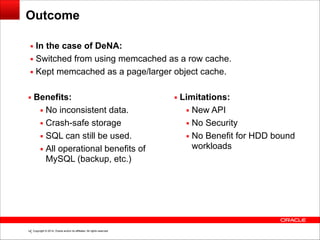 Copyright © 2014, Oracle and/or its affiliates. All rights reserved.!14
Outcome
▪ Benefits:
▪ No inconsistent data.
▪ Crash-safe storage
▪ SQL can still be used.
▪ All operational benefits of
MySQL (backup, etc.)
!
!
▪ Limitations:
▪ New API
▪ No Security
▪ No Benefit for HDD bound
workloads
▪ In the case of DeNA:
▪ Switched from using memcached as a row cache.
▪ Kept memcached as a page/larger object cache.
 