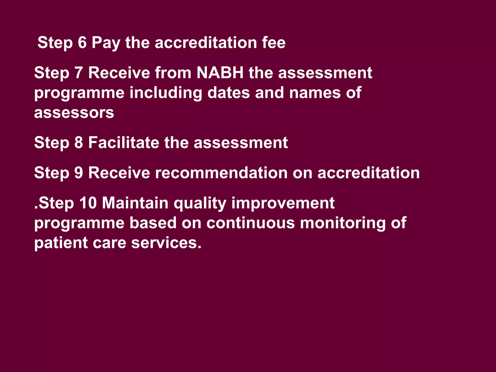 .Step 6 Pay the accreditation fee
Step 7 Receive from NABH the assessment
programme including dates and names of
assessors
Step 8 Facilitate the assessment
Step 9 Receive recommendation on accreditation
.Step 10 Maintain quality improvement
programme based on continuous monitoring of
patient care services.
 