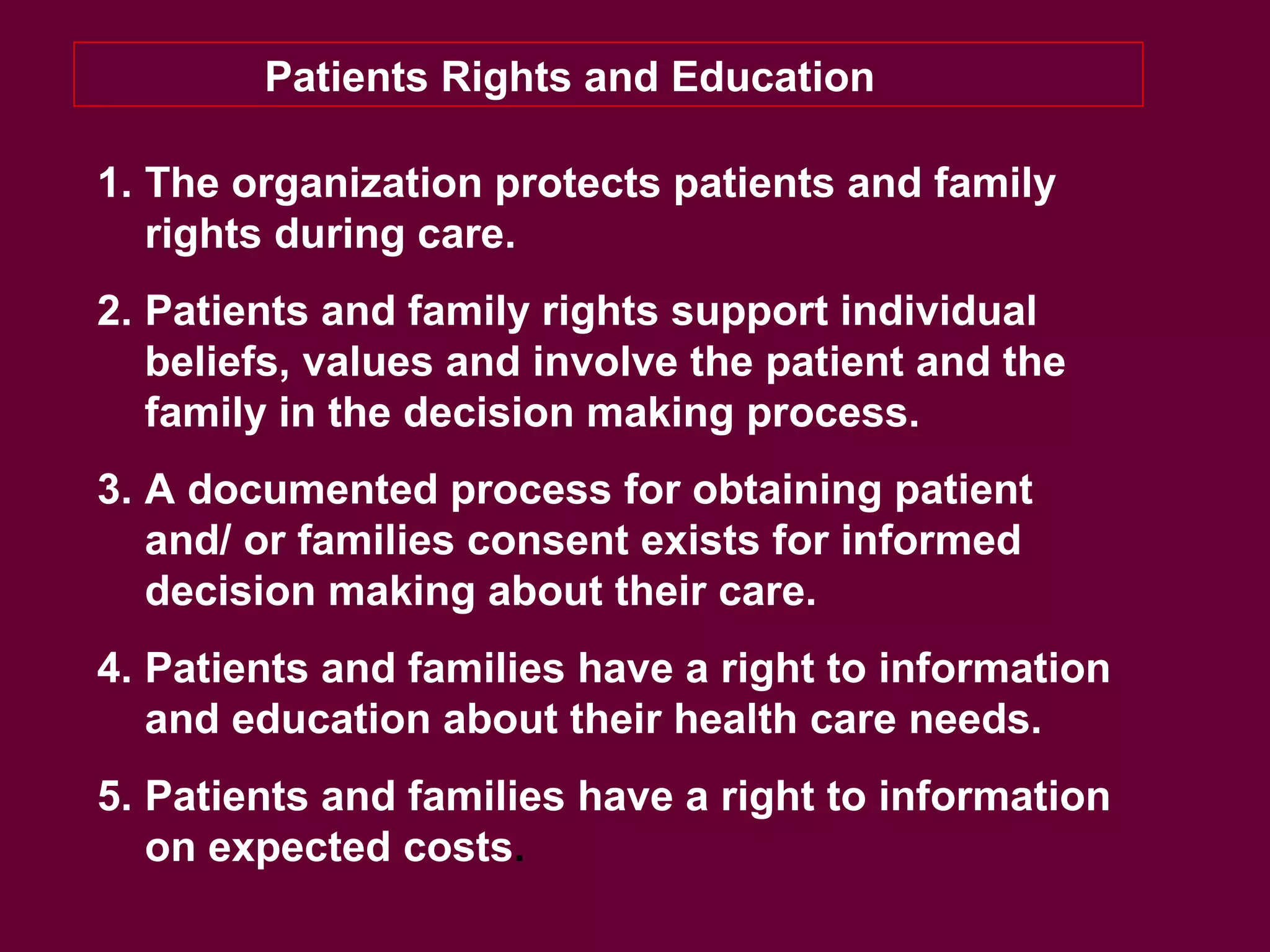 Patients Rights and Education
1. The organization protects patients and family
rights during care.
2. Patients and family rights support individual
beliefs, values and involve the patient and the
family in the decision making process.
3. A documented process for obtaining patient
and/ or families consent exists for informed
decision making about their care.
4. Patients and families have a right to information
and education about their health care needs.
5. Patients and families have a right to information
on expected costs.
 