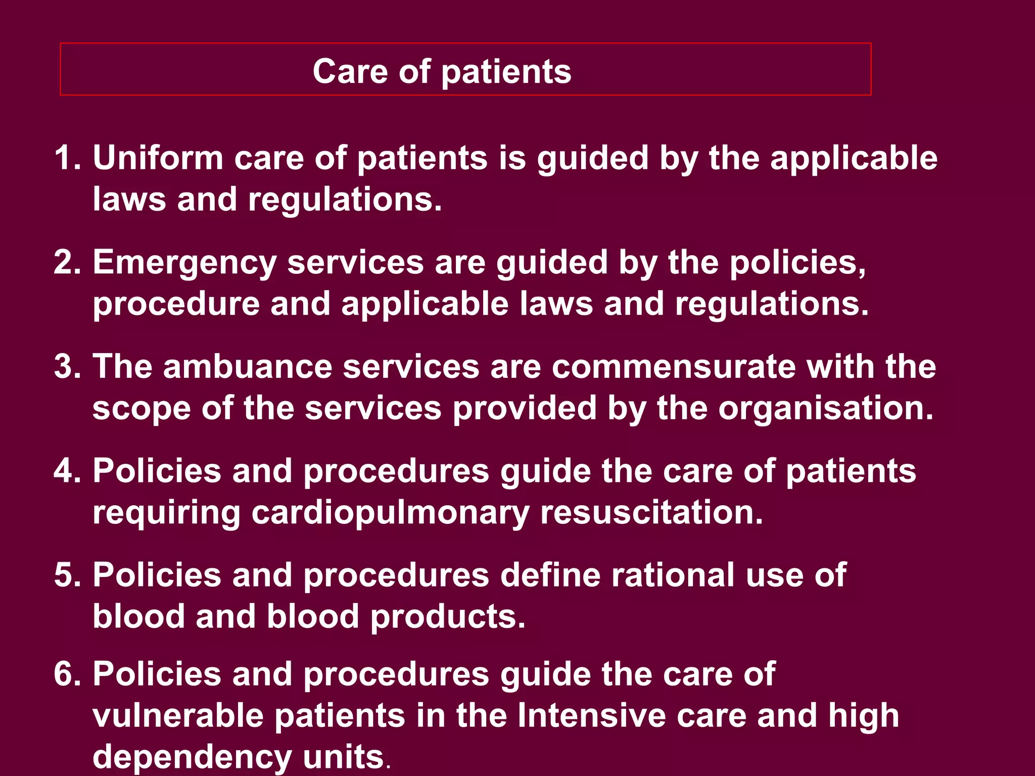 Care of patients
1. Uniform care of patients is guided by the applicable
laws and regulations.
2. Emergency services are guided by the policies,
procedure and applicable laws and regulations.
3. The ambuance services are commensurate with the
scope of the services provided by the organisation.
4. Policies and procedures guide the care of patients
requiring cardiopulmonary resuscitation.
5. Policies and procedures define rational use of
blood and blood products.
6. Policies and procedures guide the care of
vulnerable patients in the Intensive care and high
dependency units.
 