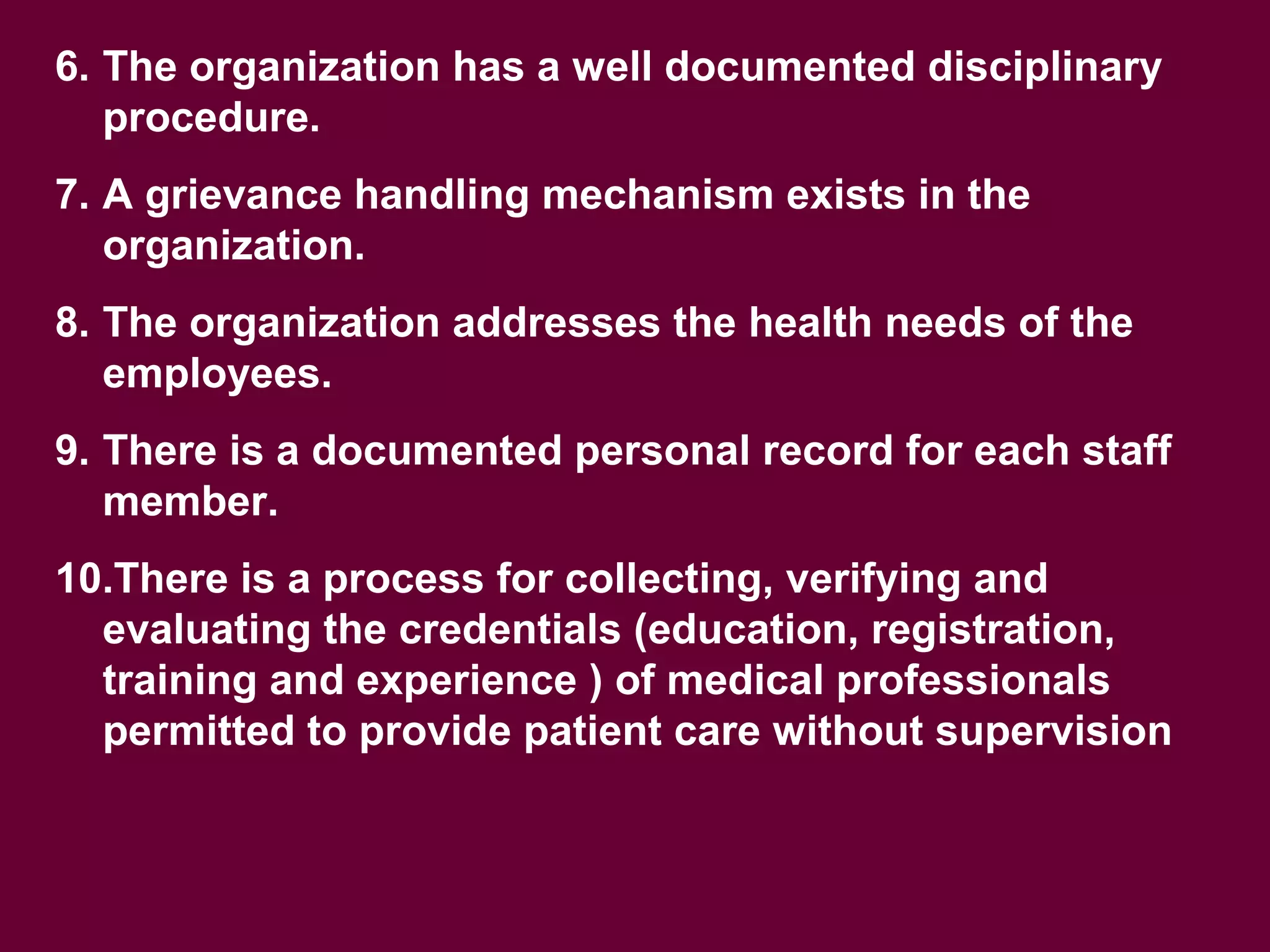 6. The organization has a well documented disciplinary
procedure.
7. A grievance handling mechanism exists in the
organization.
8. The organization addresses the health needs of the
employees.
9. There is a documented personal record for each staff
member.
10.There is a process for collecting, verifying and
evaluating the credentials (education, registration,
training and experience ) of medical professionals
permitted to provide patient care without supervision
 