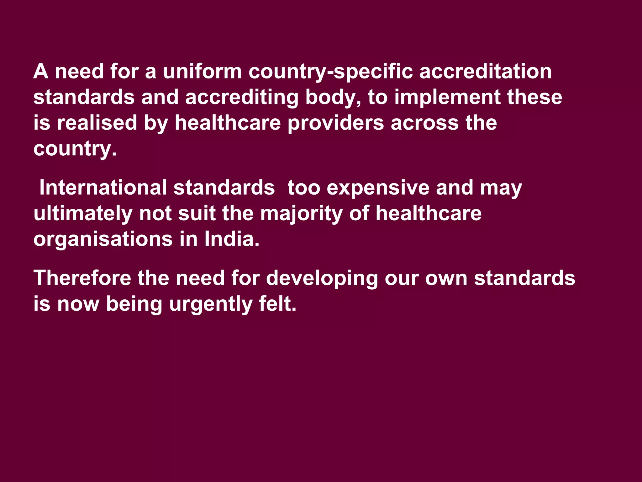 A need for a uniform country-specific accreditation
standards and accrediting body, to implement these
is realised by healthcare providers across the
country.
International standards too expensive and may
ultimately not suit the majority of healthcare
organisations in India.
Therefore the need for developing our own standards
is now being urgently felt.
 