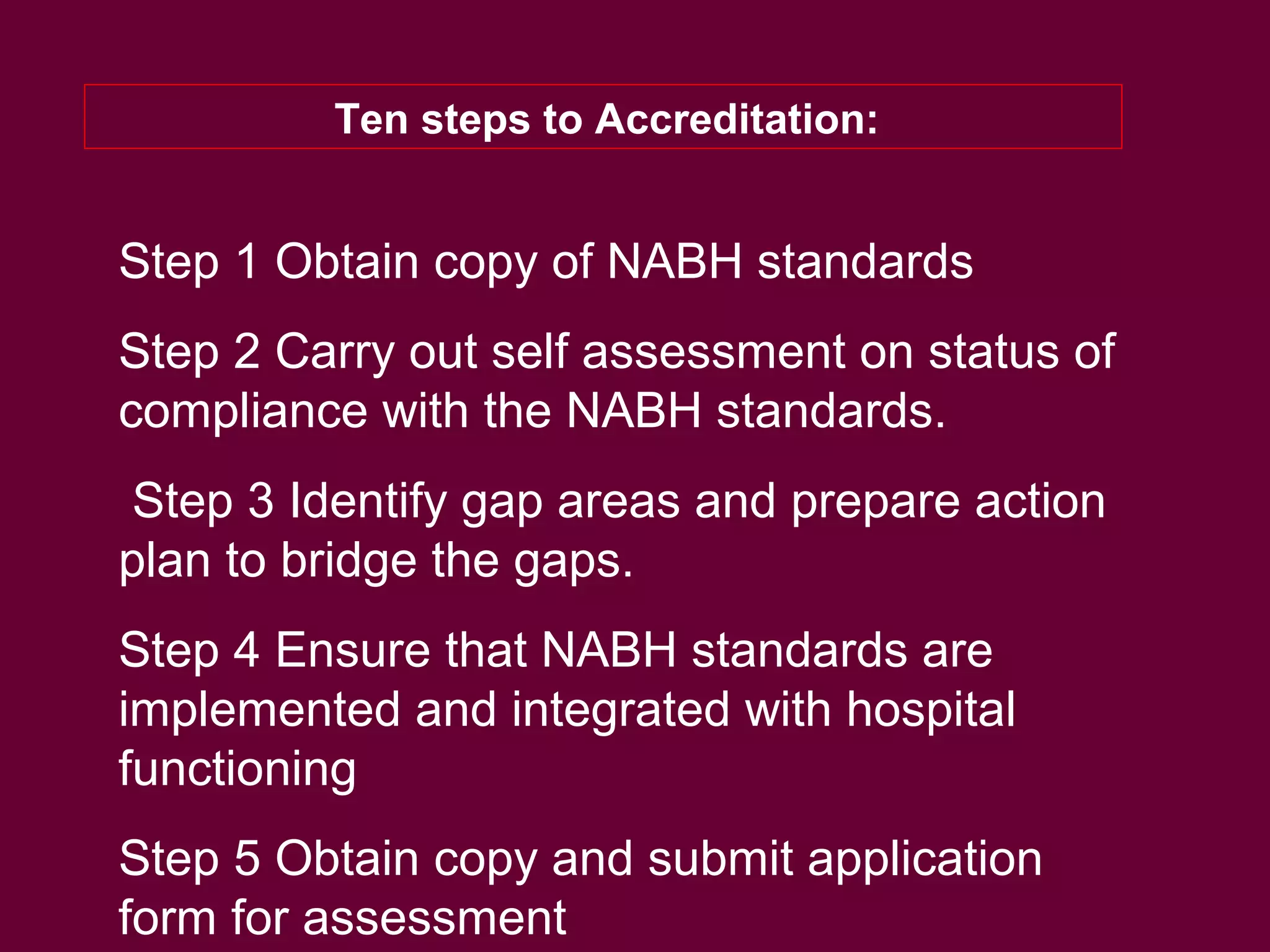 Ten steps to Accreditation:
Step 1 Obtain copy of NABH standards
Step 2 Carry out self assessment on status of
compliance with the NABH standards.
Step 3 Identify gap areas and prepare action
plan to bridge the gaps.
Step 4 Ensure that NABH standards are
implemented and integrated with hospital
functioning
Step 5 Obtain copy and submit application
form for assessment
 