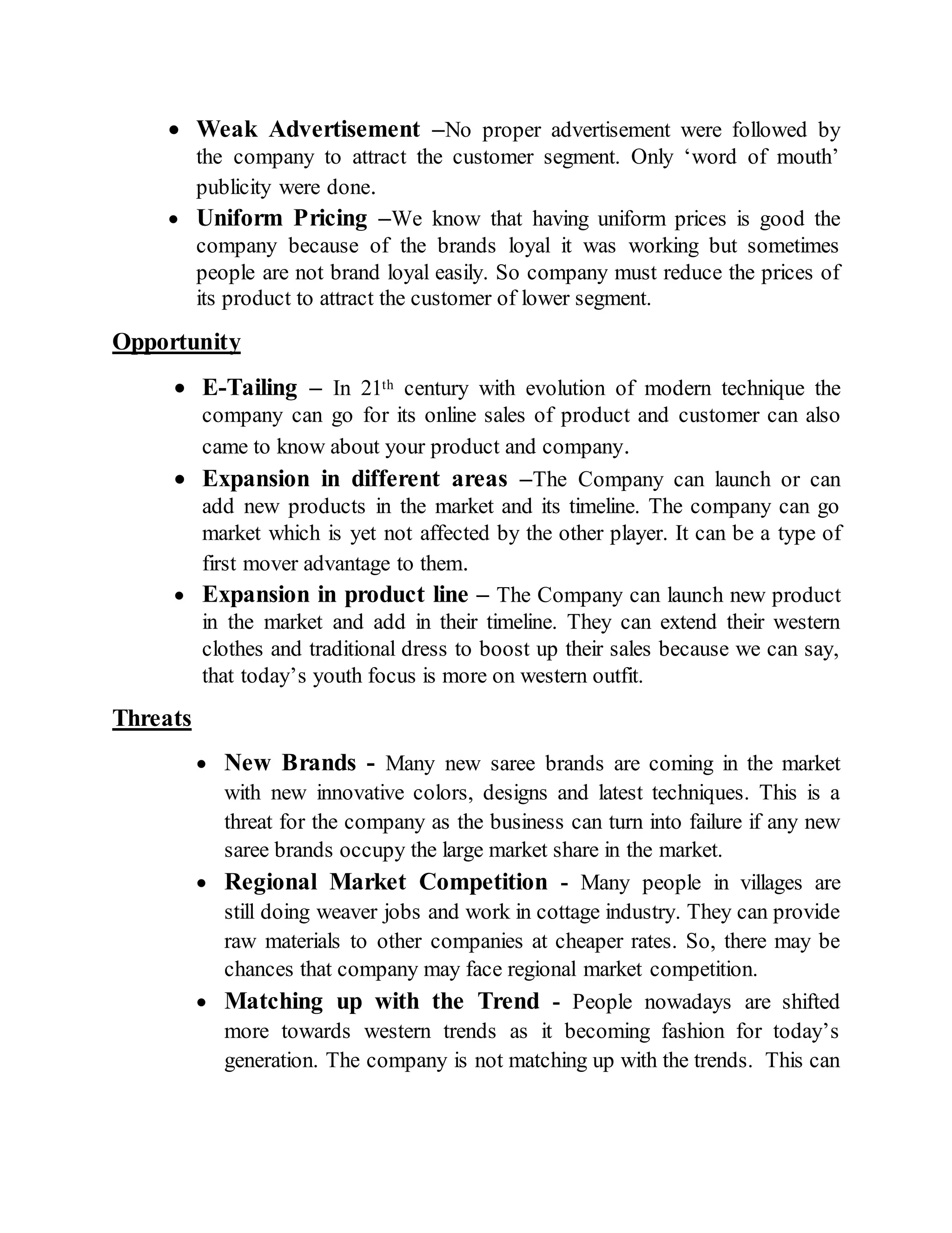  Weak Advertisement –No proper advertisement were followed by
the company to attract the customer segment. Only ‘word of mouth’
publicity were done.
 Uniform Pricing –We know that having uniform prices is good the
company because of the brands loyal it was working but sometimes
people are not brand loyal easily. So company must reduce the prices of
its product to attract the customer of lower segment.
Opportunity
 E-Tailing – In 21th century with evolution of modern technique the
company can go for its online sales of product and customer can also
came to know about your product and company.
 Expansion in different areas –The Company can launch or can
add new products in the market and its timeline. The company can go
market which is yet not affected by the other player. It can be a type of
first mover advantage to them.
 Expansion in product line – The Company can launch new product
in the market and add in their timeline. They can extend their western
clothes and traditional dress to boost up their sales because we can say,
that today’s youth focus is more on western outfit.
Threats
 New Brands - Many new saree brands are coming in the market
with new innovative colors, designs and latest techniques. This is a
threat for the company as the business can turn into failure if any new
saree brands occupy the large market share in the market.
 Regional Market Competition - Many people in villages are
still doing weaver jobs and work in cottage industry. They can provide
raw materials to other companies at cheaper rates. So, there may be
chances that company may face regional market competition.
 Matching up with the Trend - People nowadays are shifted
more towards western trends as it becoming fashion for today’s
generation. The company is not matching up with the trends. This can
 