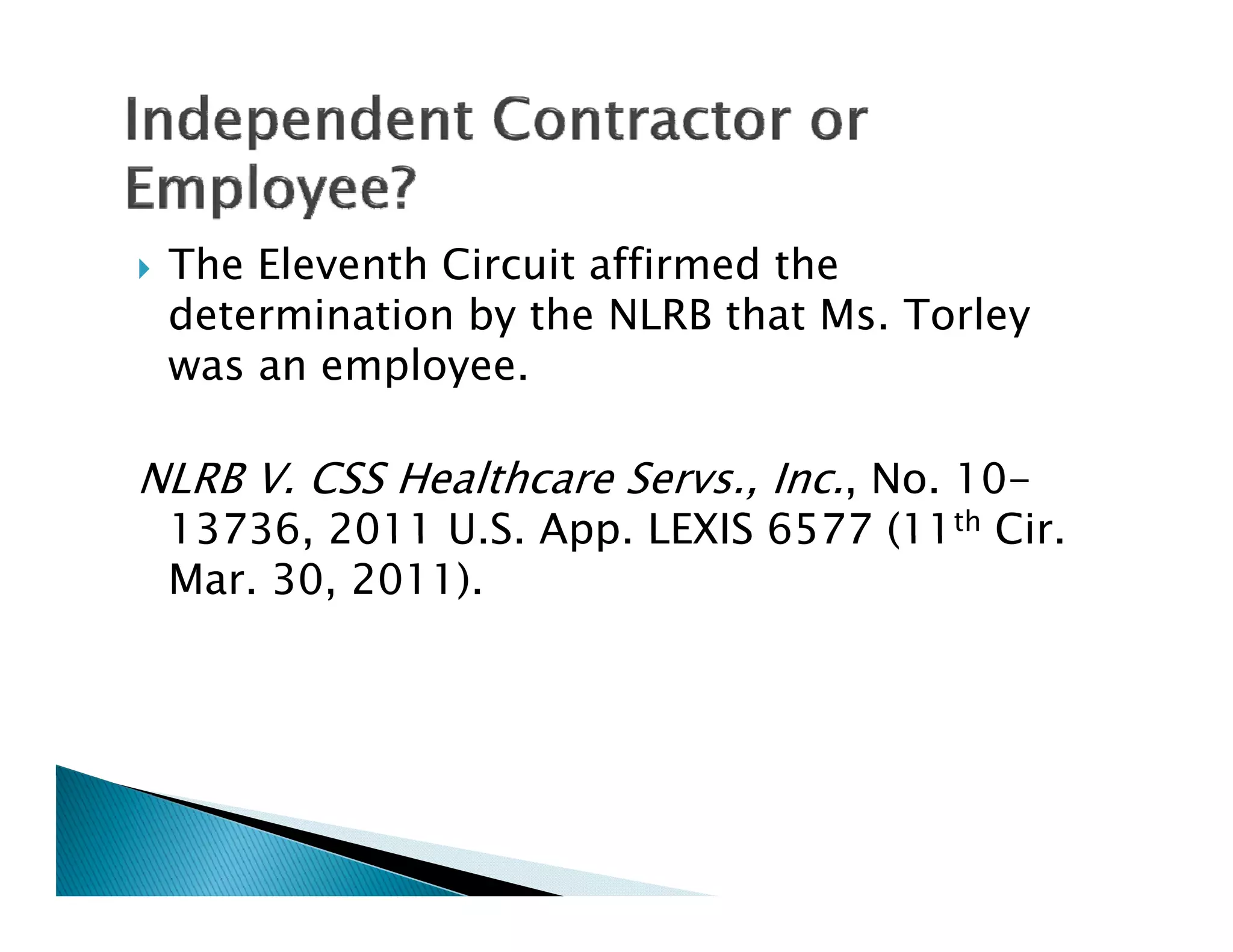    The Eleventh Circuit affirmed the
    determination by the NLRB that Ms. Torley
    was an employee.

NLRB V. CSS Healthcare Servs., Inc., No. 10-
    13736,
    13736 2011 U S App LEXIS 6577 (11th Cir
                 U.S. App.              Cir.
    Mar. 30, 2011).
 