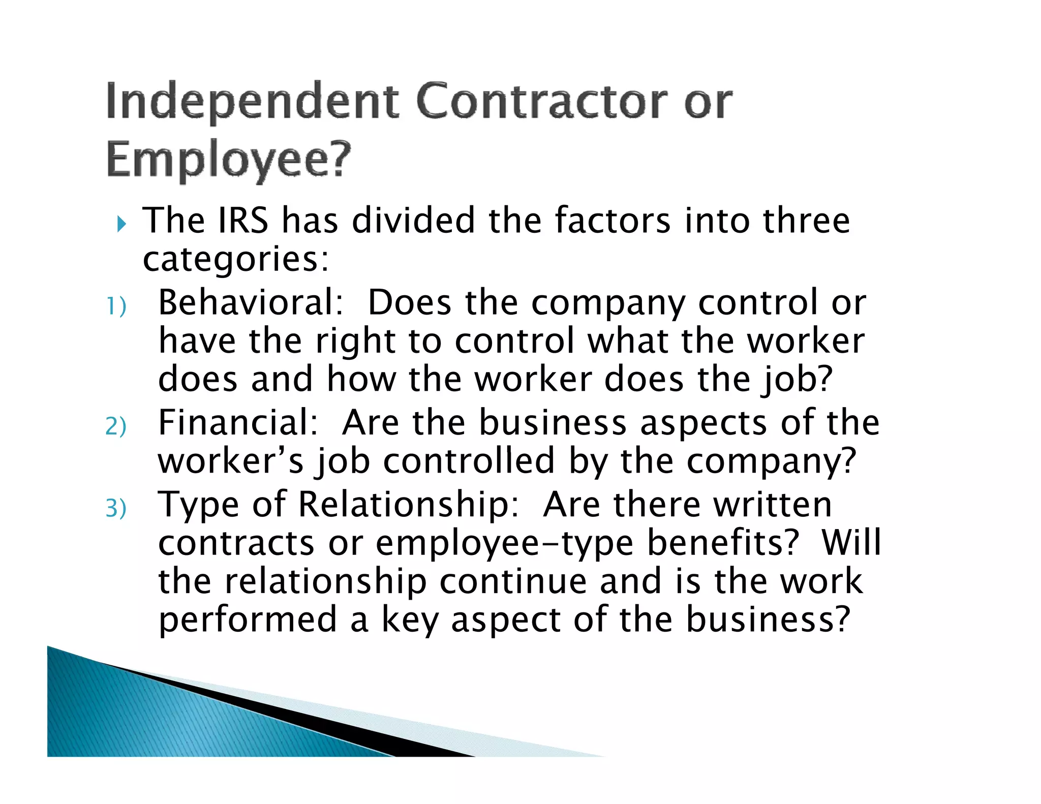     The IRS has divided the factors into three
     categories:
       t     i
1)    Behavioral: Does the company control or
      have the right to control what the worker
      does and how the worker does the job?
2)    Financial: Are the business aspects of the
      worker’s j b controlled b th company?
          k ’ job      t ll d by the          ?
3)    Type of Relationship: Are there written
      contracts or employee-type benefits? Will
                   employee type
      the relationship continue and is the work
      performed a key aspect of the business?
 