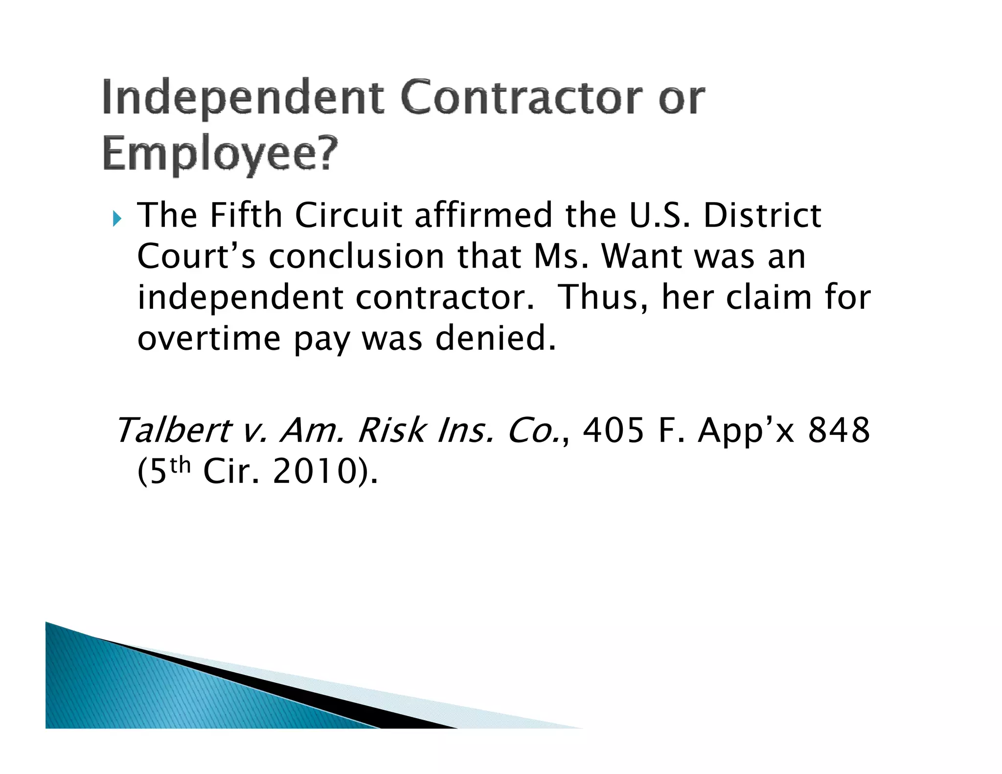   The Fifth Circuit affirmed the U.S. District
    Court’s conclusion that Ms. Want was an
    independent contractor. Thus, her claim for
    overtime pay was denied.
                       denied

Talbert v Am Risk Ins Co , 405 F App’x 848
        v. Am.    Ins. Co.     F. App x
    (5th Cir. 2010).
 